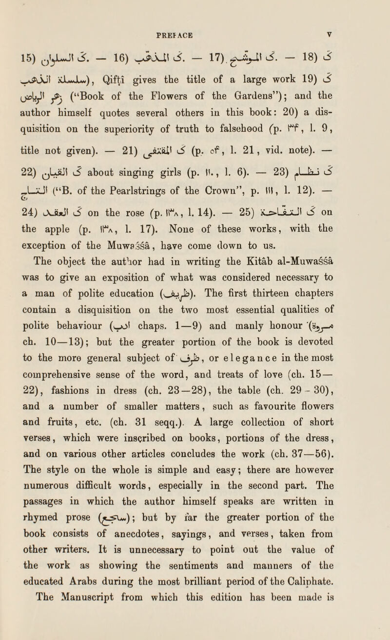 15) — 16) — 17), J. — 18) .5 ,^jut xJLJU), Qifti gives the title of a large work 19) S (“Book of the Flowers of the Gardens”); and the author himself quotes several others in this book: 20) a dis¬ quisition on the superiority of truth to falsehood (p. , 1. 9, title not given). — 21) ^ (p. of, 1. 21, vid. note). — 22) ^ about singing girls (p. t'., 1. 6). — 23) ^UaJ S (“B. of the Pearlstrings of the Crown”, p. Ill, 1. 12). — 0-» 24) lAJuJI 3 on the rose (p. lt*'A, 1. 14). — 25) K-^LLaJI 3 on the apple (p. I!a, 1. 17). None of these works, with the exception of the Muwa^sa, have come down to us. The object the author had in writing the Kitab al-Muwassa was to give an exposition of what was considered necessary to a man of polite education (v^.^). The first thirteen chapters contain a disquisition on the two most essential qualities of polite behaviour (>.^1 chaps. 1—9) and manly honour ch. 10—13); but the greater portion of the book is devoted to the more general subject of\_}^, or elegance in the most comprehensive sense of the word, and treats of love (ch. 15 — 22), fashions in dress (ch. 23—28), the table (ch. 29- 30), and a number of smaller matters, such as favourite flowers and fruits, etc. (ch. 31 seqq.). A large collection of short verses, which were inscribed on books, portions of the dress, and on various other articles concludes the work (ch. 37—56). The style on the whole is simple and easy; there are however numerous difficult words, especially in the second part. The passages in which the author himself speaks are written in rhymed prose (^^*<»); but by far the greater portion of the book consists of anecdotes, sayings, and verses, taken from other writers. It is unnecessary to point out the value of the work as showing the sentiments and manners of the educated Arabs during the most brilliant period of the Caliphate. The Manuscript from which this edition has been made is