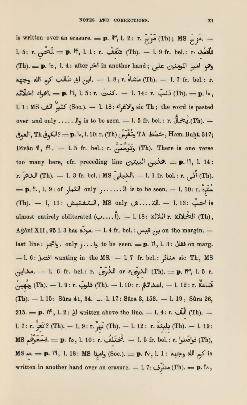 is written over an erasure. = p. tt^, 1. 2: r. (Th); MS — 1.5: r. = P’ 1: r* (Th). — 1, 9 fr. bel.: r- JoiSts (Th). = p. to, 1.4: after y>l in another hand; j-y*' iJJl v.^Lb (jjl — 1. 8; r. sLiLo (Th). — 1. 7 fr. bel.: r. iu^iL:>t «|^t. = p. h, 1. 5: r. — 1. 14: r. ^v3 (Th). = p. tv, 1. 1: MS v^l (Soc.). — 1. 18: sic Th ; the word is pasted f . ’ over and only.Jt^ is to be seen. — 1. 5 fr. bel.: r. oL^,,(Th). — ^5y^Jt, Th liyCJt ? = p. Ia, 1.10: r. (Th) TA JsLi-, Ham. Buht. 317; Divan It ^ f t. — 1. 5 fr. bel.: r. (Th). There is one verse too many here, cfr. preceding line i;;01**Jt = p. t1, 1. 14: r. ^jJt (Th). — 1.3 fr. bel.: MS — 1. 1 fr. bel.: r. ^^'t (Th). O ^ > = p. t*., 1. 9: of ^Uiit only j.it is to be seen. — 1. 10: r. (Th). — 1, 11: (jXxXAjcJt, MS only (jj.....x5t. — 1.13: i—as*-! is almost entirely obliterated (v_j.... I). —1.18: iCJ^t r. (Th), Agani XII, 95 1. 3 has — 1. 4 fr. bel.: on the margin. — last line : • only ^. t^ to be seen. = p. ft, 1. 3: jLSs on marg. — 1. 6: J.^t wanting in the MS. — 1. 7 fr. bel.: yLu sic Th, MS — 1. 6 fr. bel.: r. (^>Ait or fjjjjLXJt (Th). = p. ft, 1. 5 r. (Th). — 1. 9: r. ujjJli (Th). — 1.10: r. ^ttXct. — 1. 12: r. xcUi (Th). — 1.15: Shra 41, 34. 1. 17: Shra 3, 153. — 1. 19 ; Shra 26, 215. = p. ff, 1. 2: v^t written above the line. — 1. 4: r. ^iJt (Th). — 1. 7: r. }*S-? (Th). - 1. 9: r. ^ (Th). — 1. 12: r. LlJj (Th). - 1. 19: MS = p. fo, 1. 10: r. vJiiiLsi*. — 1. 5 fr. bel.: r. I^Juol^ (Th), MS >^). = p. n, 1. 18: MS li^t, (Soc.). = p. fv, 1. 1: *Ut ^ is w written in another hand over an erasure. — 1. 7: (Th). = p. fA,