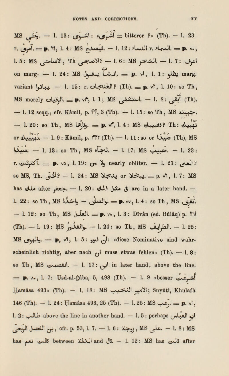 MS — !• 13: — bitterer ?» (Th). — 1. 23 s r. = p. Hj 1. 4: MS — 1. 12; ^LwOLII r. *^LfwJI. = p. v», 1. 5: MS ^Lo‘511, Th — 1. 6: MS — 1. 7 : oy:t o on marg. — 1. 24: MS Jj-s-j L^SaJI. = p. vt, 1. 1; marg. variant ]yLo. — 1. 15: r. oL^i!'? (Th). = p. vV, 1. 10: so Th, MS merely oL^jil. = p. vt, 1. 1; MS I. - 1. 8: (Th). — 1. 12 seqq.; cfr. Kamil, p. ff, 3 (Th). — 1. 15: so Th, MS — 1. 20: BO Th, MS = P- vf, 1. 4 : MS ? Th: or — 1. 9 : Kamil, p. ffl* (Th). — 1. 11: so or ItXyo (Th), MS — 1. 13: 80 Th, MS sLs^J. - 1. 17: MS - 1. 23 : r. c^oycJ'l. = p, v6, 1. 19: nearly obliter. — 1. 21: ? so MS, Th. - 1. 24: MS or :5L^j. = p. v1, 1. 7: MS has (iUU after ytx:>. — 1. 20: liUiS are in a later hand. — 1. 22 : so Th , MS — ^3LaJl5. = p. w, 1. 4 : so Th , MS — 1. 12: 80 Th, MS = p. va, 1. 3: Div4n (ed. Biil4q) p. Ht (Th). — 1. 19: MS — 1. 24: so Th, MS - 1. 25: MS = P, vi, 1. 5: qI: sdiese Nominative sind wahr- scheinlich richtig, aber nach qI muss etwas fehlem) (Th). — I. 8: so Th, MS — 1. 17: in later hand, above the line. <j i = p. A*, 1. 7: Usd-al-gaba, 5, 498 (Th). — 1. 9 sbesser Hamasa 493» (Th). — 1. 18: MS ; Suyhti, Khulafa 146 (Th). - 1. 24: Hamasa 493, 25 (Th). - 1. 25: MS = p. aI, 1. 2: 1.^113 above the line in another hand. — 1. 5 : perhaps (jaLoJI yt cfr. p. 53, 1. 7. — 1. 6: , MS - 1. 8: MB has |*jtj v^lS between and t3^'. — 1. 12: MS has v^l5 after