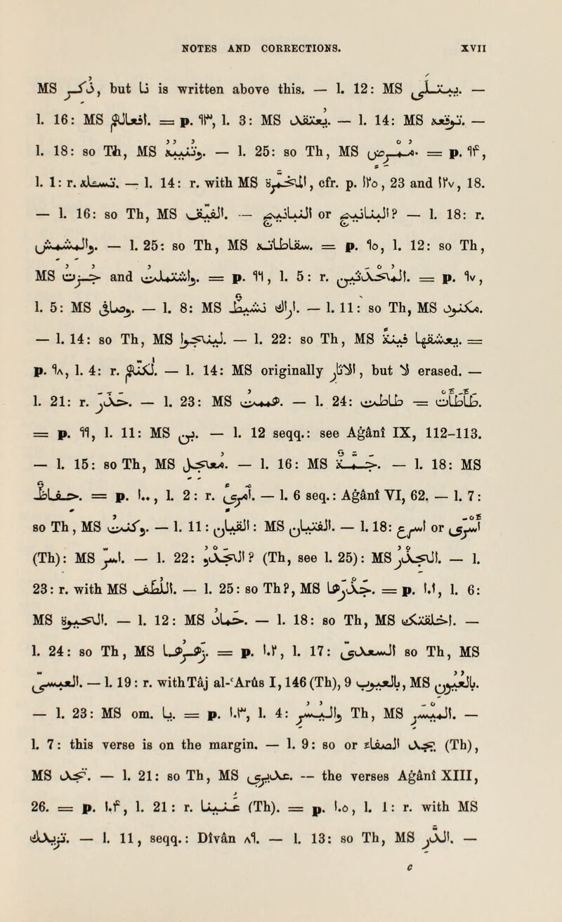 MS but Li is written above this. — 1. 12: MS — 1. 16: MS ^Ust. = p. r, 1. 3: MS J^.. — 1. 14: MS — 1. 18: so Th, MS — !• 25: so Th, MS = p. If, 1. 1: r. xliMO. — 1. 14: r. with MS cfr. p. Ifo, 23 and ll'v, 18. — 1. 16: so Th, MS or <£s,oU.Jl? — 1. 18: r. — 1.25: so Th, MS xjlbLilw. = p. lo, 1. 12: so Th, > > 5 _ O ? MS o^_> and = p. 1*1, 1. 5: r. q,ol\-^4jI. = p. “Iv, 1. 5: MS — 1. 8: MS — 1. 11:' so Th, MS — 1. 14: so Th, MS — 1. 22: so Th, MS ajLo = p. “Ia, 1. 4: r. — 1. 14: MS originally , but ^ erased. — 1. 21: r. — 1. 23: MS — 1. 24: i.:>ipLb — olipLb. = p. 11, 1. 11: MS qJ. — 1. 12 seqq.: see AgS,ni IX, 112-113. — 1. 15: soTh, MS — 1. 16: MS LL^. — 1. 18: MS = p. !♦. ,1. 2 : r. — 1. 6 seq.: Agant VI, 62, — 1. 7 : « 0 SO Th, MS — 1. 11: qLsJI : MS qL^>. — 1.18: or Jp (Th): MS p. — 1. 22: ? (Th, see 1. 25): MsJlL^I. — 1. 23: r. with MS — 1. 25: so Th?, MS = p. t,t, 1. 6: MS — 1. 12: MS oU^. — 1. 18: so Th, MS y5Cai!JL>!. — 1. 24: so Th, MS = p. hr, 1. 17: so Th, MS — 1. 19 : r. with Taj al-'Ar6s 1,146 (Th), 9 MS Qy^Sl*. — 1. 23: MS om. U = p. I.r, 1. 4: Th, MS — 1. 7: this verse is on the margin. — 1. 9: so or (Th), MS — 1. 21: so Th, MS — the verses Ag4ni XIII, j 26. = p. bf ,1. 21: r. LaJLc (Th). z= p. I.o ,1. 1: r. with MS — 1. 11, seqq.: Divan aI. — 1. 13: so Th, MS pSK — c