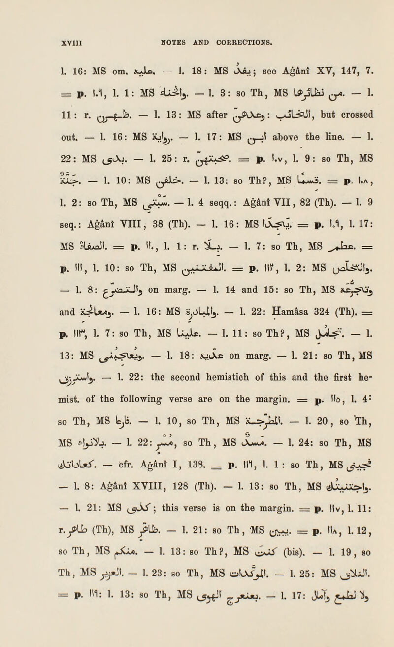 1. 16: MS om. — 1. 18: MS Aij; see Agant XV, 147, 7. = p. 1.1, 1. 1: MS — 1. 3: so Th, MS qX. — 1. w 11: r. — 1. 13: MS after : ^L^t, but crossed out. — 1. 16: MS — 1. 17: MS q_jI above the line. — 1. 22: MS — 1. 25: r. = p. !.v, 1. 9: so Th, MS iCL:>. — 1. 10: MS — 1. 13: so Th?, MS Cws. = p. I.a , 1. 2: so Th, MS — 1. 4 seqq.: Agant VII, 82 (Th). — 1. 9 seq.: Agant VIII, 38 (Th). — 1. 16: MS = p. !.1, 1. 17: MS SLftAflJt. = p. It., 1. 1: r. i_j. — 1. 7: so Th, MS = p. Ill, 1. 10: so Th, MS = p. 10*, 1. 2: MS — 1. 8: on marg. — 1. 14 and 15: so Th, MS and — 1. 16: MS SjOLUIj. — 1. 22: Hamasa 324 (Th). = p. Iir, 1. 7: so Th, MS UJlc. — 1. 11: so Th?, MS — 1. 13: MS — 1. 18: iu.Sa on marg. — 1. 21: so Th, MS ^yCwtj. — 1. 22: the second hemistich of this and the first he- mist. of the following verse are on the margin. = p. Ho, 1. 4* so Th, MS (c^ls. — 1. 10, so Th, MS — 1. 20, so Th, MS — 1. 22: ylx, so Th, MS jLJ. — 1. 24: so Th, MS a — cfr. Agant I, 138. p. Ill, 1. 1 : so Th, MS — 1. 8: Agant XVIII, 128 (Th). — 1. 13: so Th, MS — 1. 21: MS ; this verse is on the margin. = p. Itv, 1. 11: T.f[h (Th), MS fUb. — 1. 21: so Th, MS = p. lU, 1. 12, a so Th, MS — 1. 13: so Th?, MS oJi (bis). — 1. 19, so Th, MS y^l. - 1. 23: so Th, MS - 1. 25: MS = p. Ill: 1. 13: so Th, MS — 1. 17: i3Lotj ^^JoJ