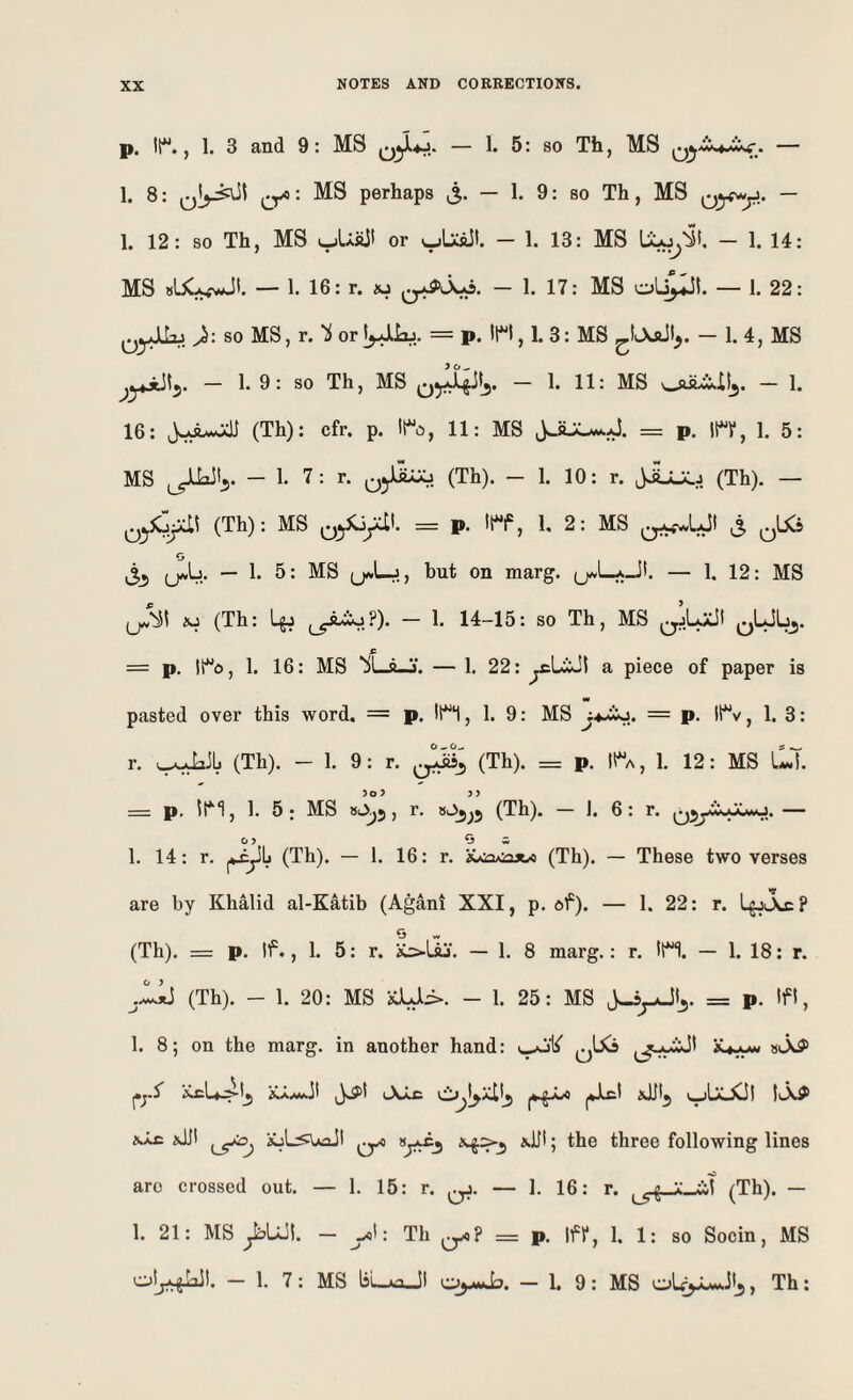 p. It**., 1. 3 and 9: MS 5: so Tb, MS . — 1. 8: perhaps i5. — 1. 9: so Th, MS Qyf^y.. — 1. 12: so Th, MS tjUiiJ! or — 1. 13: MS — 1. 14: MS — 1. 16: r. w - 1. 17: MS oL^I. — 1. 22: ^^yJLLu so MS.r.'i or = p. , 1. 3: MS - 1. 4, MS — 1. 9: so Th, MS - 1. 11: MS ouLi-Ilj. - 1. 16: (Th): cfr. p. lto, 11: MS = p. n, 1. 5: MS — 1. 7: r. (Th). — 1. 10: r. jijJLj (Th). — (Th): MS = p. 11**^, 1, 2: MS ^^LJI ^ ^^bC5 O — 1. 5: MS but on marg. (j^LaJI. — 1. 12: MS Aj (Th: ^yA^?). - 1. 14-15: so Th, MS = p. !lo, 1. 16: MS ‘^l-g-j. — 1. 22: ^LAl a piece of paper is pasted over this word. = p. IH, 1. 9: MS jaA?* — P* , 1. 3: r. (Th). - 1. 9: r. (Th). = p. It^A, 1. 12: MS LLX = p. 1. 5; MS *A5) (Th). — 1. 6: r. 0i^jwXa,Xmo. — 1. 14: r. (Th). — 1. 16: r. iuiaAiajw (Th). — These two verses are by Khalid al-Katib (Agani XXI, p. df). — 1. 22: r. LgjJsx? (Th). = p. If., 1. 5: r. K>Uj. — 1. 8 marg.: r. !H. — 1. 18: r. jZlj (Th). - 1. 20: MS xU:^. - 1. 25: MS = p. If 1, 1. 8; on the marg. in another hand: .’CcL».'^lj iCA.wfc]l kXxc c^l^xilj IlX# aUI iuLi^UaJI 5 three following lines are crossed out. — 1. 15: r. — 1. 16: r. (Th). — 1. 21: MS ^UJI. - A: Th = p. Ifr, 1. 1: so Socin , MS — 1. 7: MS l5i_Aa_JI — 1, 9: MS » Th: