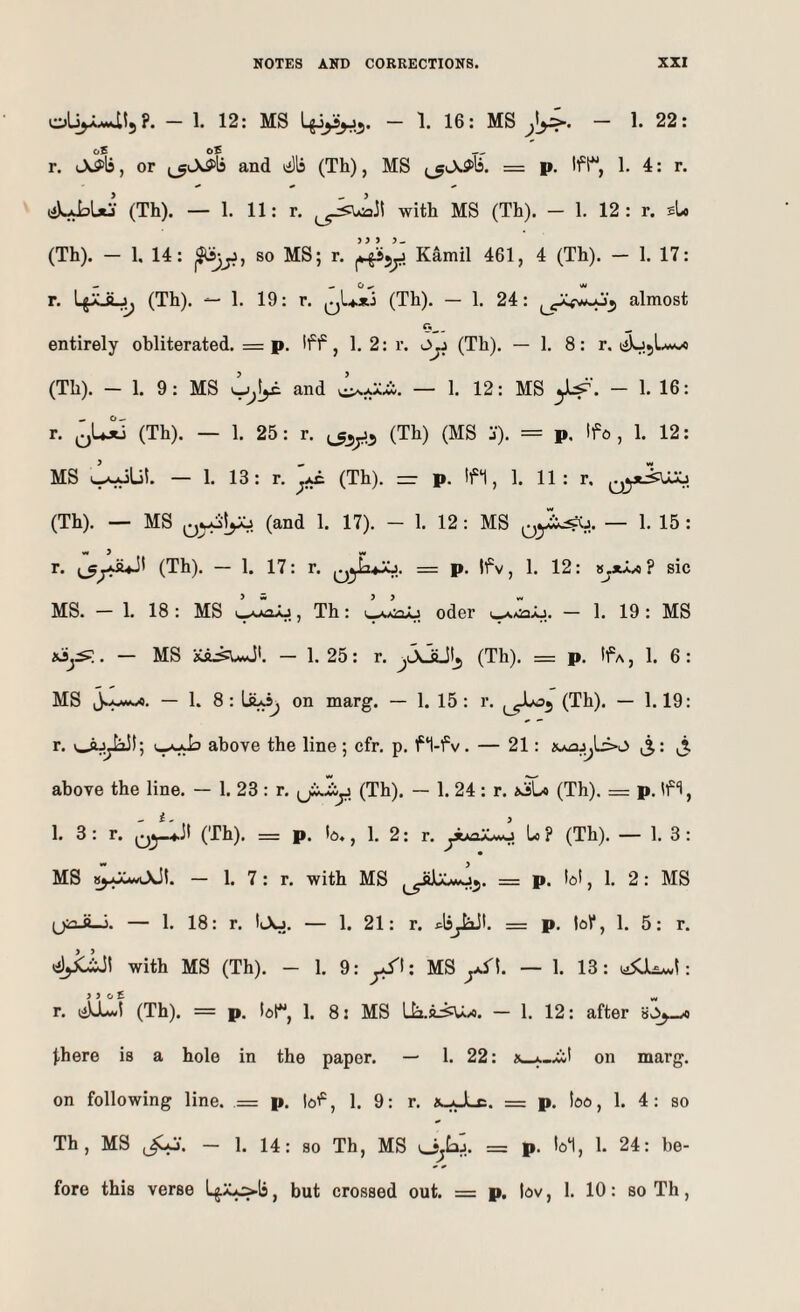 oby.U!5?. - 1. 12: MS - 1. 16: MS - 1. 22: r. (Aff'B, or ^_5^A^>^5 and lilli (Th), MS = p. 1. 4: r. tiUbUi (Th). — 1. 11: r. with MS (Th). - 1. 12 : r. sU (Th). — 1, 14: ^jji, so MS; r. Kamil 461, 4 (Th). — 1. 17: r. (Th). — 1. 19: r. qU*! (Th). — 1. 24: almost «_ entirely obliterated. = p. Iff, 1. 2: r. Ojj (Th). — 1. 8: r. ii)u5L.w« (Th). - 1. 9: MS and — 1. 12: MS - 1. 16: r. (Th). — 1. 25: r. (Th) (MS j). = p. Ifo , 1. 12: MS — 1. 13: r. ^ (Th). =r p. If1, 1. 11: r. (Th). — MS (and 1. 17). - 1. 12: MS — 1. 15 : r. (Th). — 1. 17: r. = p. If v, 1. 12: VjX^a^ sic MS. — 1. 18 : MS A j, Th: >,, oder i_A«:aAj. — 1. 19 : MS . — MS — 1. 25: r. ^JyJLltj (Th). = p. If a , 1. 6: MS jJjwax. — 1. 8: on marg. — 1. 15: r. (Th). — 1.19: r. i—above the line ; cfr. p. f‘l-fv. — 21: aa^sj^L>o i5: above the line. — 1. 23 : r. (ji-iy (Th). — 1. 24 : r. aSLo (Th). = p. If*!, 1. 3: r. Q5-4-il (Th). = p. b., 1. 2: r. ywc^OAO Lo ? (Th). — 1. 3: MS — 1. 7: r. with MS = p. bl, 1. 2: MS (jiaJLi. — 1. 18: r. IAj. — 1. 21: r. ^IsjiiJI. = p. tol*, 1. 5: r. with MS (Th). - 1. 9: MS yS\. — 1. 13: : r. (Abwl (Th). = p. br, 1. 8 2 MS Lb.a:^/o. — 1. 12: after \sC>y-A j,here is a hole in the paper. — 1. 22: A_A_.iit on marg. on following line. = p. lof, 1. 9: r. a-JLc. = p. loo, 1. 4; so Th, MS ^•. - 1. 14: so Th, MS = p. lol, 1. 24: be¬ fore this verse but crossed out. = p. lov, 1. 10: so Th,