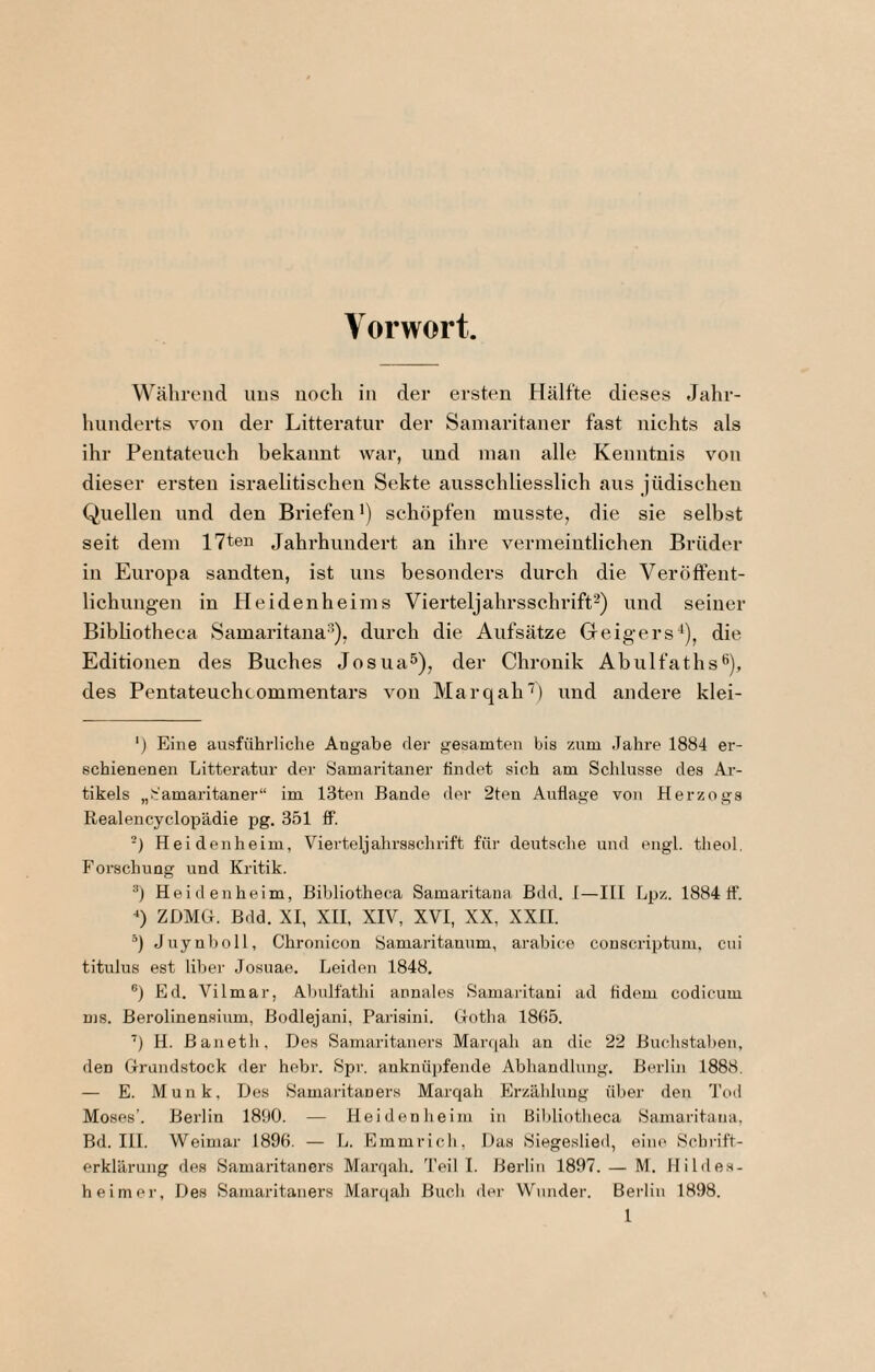 Vorwort Während uns noch in der ersten Hälfte dieses Jahi-- hunderts von der Litteratnr der Samaritaner fast nichts als ihr Pentateuch bekannt war, und man alle Kenntnis von dieser ersten israelitischen Sekte ausschliesslich aus jüdischen Quellen und den Briefen’) schöpfen musste, die sie selbst seit dem 17ten Jahrhundert an ihre vermeintlichen Brüder in Europa sandten, ist uns besonders durch die Veröfteut- lichungen in Heidenheims Viei’teljahrsschrift^) und seiner Bibliotheca Samaritana^), durch die Aufsätze Geigers^), die Editionen des Buches Josua^), der Chronik Abulfaths^), des Pentateuchcomnientars von Marqah'') und andere klei- ') Eine ausführliche Angabe dei' gesamten bis zum Jahre 1884 er¬ schienenen Litteratnr der Samaritaner findet sich am Schlüsse des Ar¬ tikels „Samaritaner“ im 13ten Bande der 2ten Auflage von Herzogs Realencyclop'ädie pg. 351 ff. -) Heidenheim, Vierteljahrssclirift für deutsche und eiigl. theol. Forschung und Kritik. Heidenheim, Bibliotheca Samaritana Bdd. 1—III Lpz. 1884 ff. ZDMG. Bdd. XI, XII, XIV, XVI, XX, XXII. Juynholl, Chronicon Samaritannm, arabice couscriptum, cui titulus est Uber Josuae. Leiden 1848. ®) Ed. Vilmar, Abulfathi annales Samaritani ad fidem codicum ms. Berolinensium, ßodlejani, Parisini. tTotha 1865. H. Banetli, Des Samaritaners Marcjah an die 22 Buchstaben, den Grundstock der hehr. Spr. anknüpfende Abliandlung. Berlin 1888. — E. Munk, Des Samaritaners Marqah Erzählung über den Tcul Moses’. Berlin 1890. — Hei den heim in Bililiotheca Samaritana, Bd. IH. Weimar 1896. — L. Emmrich, Das Siegeslied, eine Schrift- erklärung des Samaritaners Marqah. Teil I. Berlin 1897. — M. Hildes¬ heimei-, Des Samaritaners Marqah Buch der Wunder. Berlin 1898.