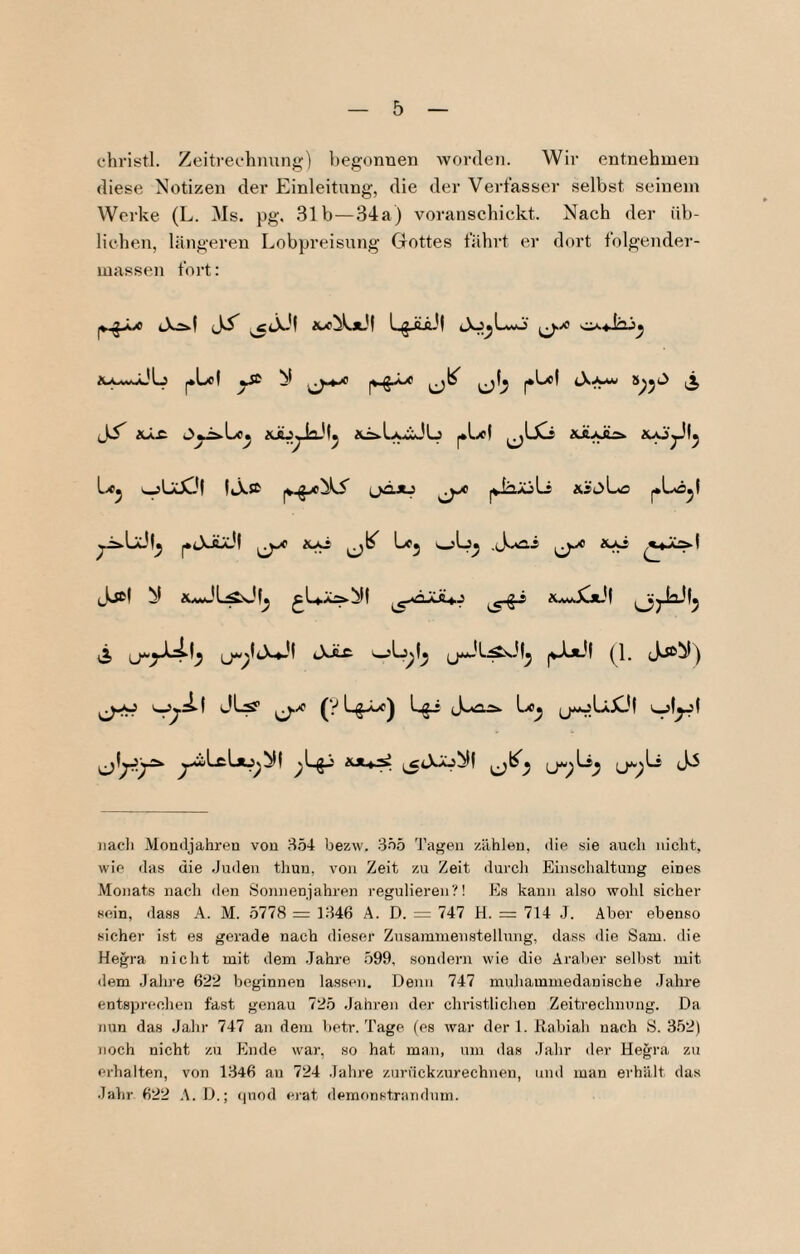 chi’istl. Zeitrechnung) begonnen worden. Wir entnehmen diese Notizen der Einleitung, die der Verfasser selbst seinem Werke (L. Ms. pg, 31b—34a) voranschickt. Nach der üb¬ lichen, längeren Lobpreisung Gottes fährt er dort folgender- massen fort: |v.§jLc cXä.| Ji ,50^’? ^Lol ySi N i xäV blH. 2(^Liy:L!U aiuÄSA Jjcl N ^uJL^ü|^ ^U.X:!Ab)| ^UwXxJt )iacli Mondjahren von 354 bezw. 355 Tagen zählen, die sie auch nicht, wie das die .Juilen thun, von Zeit zu Zeit durcli Einsclialtung eines Monats nacli den Sonnenjahren regulieren?! Es kann also wohl sicher sein, dass A. M. 5778 = 1346 A. D. = 747 H. = 714 .J. Aber ebenso sicher ist es gerade nach dieser Zusammenstellung, dass ilie Sam. die Hegra nicht mit dem .Jahre .599, sondern wie die Araber selbst mit <lem Jahre 622 beginnen lassen. Denn 747 muliammedanische Jahre entsprechen fast genau 725 Jahren der christlichen Zeitrechnung. Da nun das Jahr 747 an dem betr. Tage (es war der 1. Rabiah nach S. 352) noch nicht zu Ende war, so hat man, um das Jahr der Hegra zu erhalten, von 1346 an 724 Jahre zurückzurechnen, mul man erhält das Jahr 622 A.D.; cpiod ei'at demonstrandum.