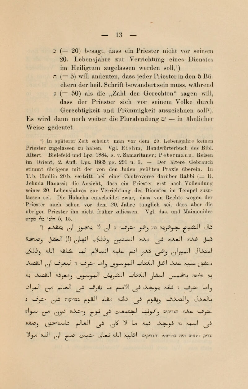 r (= 20) besagt, dass ein l*nestev nicht vor seinem 20. Lebensjalu-e zur Verriehtung- eines Dienstes iiu Heiligtum zugelassen werden soll,') i“i {— 5) will andeuten, dass jeder Priester in den 5 Bü¬ chern der heil. Schrift bewandert sein muss, während : (— 50) als die „Zahl der Gerechten“ sagen will, dass der Priester sich vor seinem Volke durch Gerechtigkeit und Frömmigkeit auszeichuen soll-). Es wird dann noch weiter die Pluralendung C’’ — in ähnlicher AVeise gedeutet. In späterer Zeit scheint man vor dem 25. Leliensjahre keinen Priester zugelassen zu haben. Vgl. Riehm, Handwörteii)ucli des Ril)l. Altert. Bielefeld und Lpz. 1884, s. v. Samaritaner; Petermann, Reisen im Orient, 2. Aiifl. Lpz. 1865 pg. 291 u. ö. — Der ältere Gebrauch stimmt übrigens mit der von den Ji;den genliten Praxis überein. In T.b. Chullin 20 b. vertritt bei einer Controverse darüber Rabbi (= R. Jehuda Hanassi) die Ansicht, dass ein Priester erst nach Vollendung seines 20. Lebensjahres zur Verrichtung des Dienstes im Tempel zuzu¬ lassen sei. Die Halacha entscheidet zwar, dass von Rechts wegen der Priester auch schon vor dem 20. Jahre tauglich sei, ilass aber die übrigen Priester ihn nicht früher zuliessen. Vgl. das. und Maimonides inptt 5, 15.