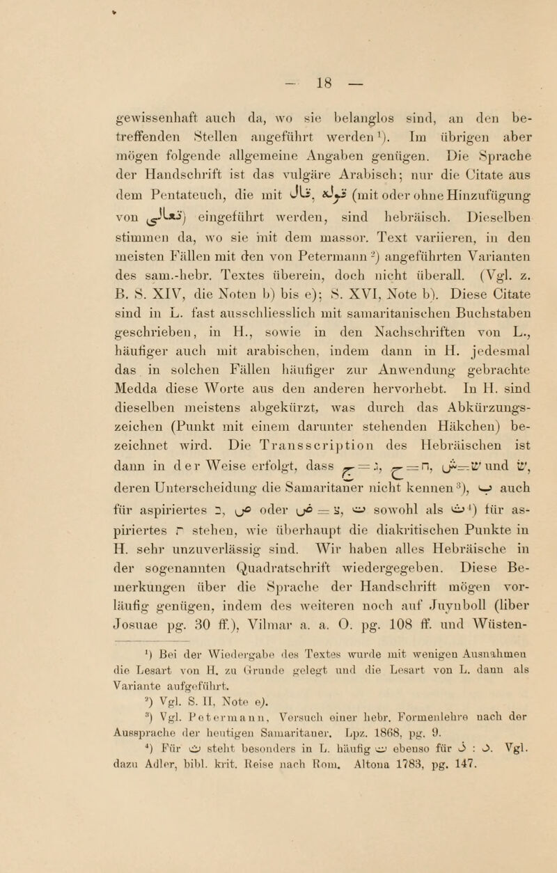 gewissenhaft auch da, wo sie belanglos sind, au den be¬ treffenden Stellen angeführt werden’). Im üVjrigen aber mögen folgende allgemeine Angaben genügen. Die Sprache der Handschrift ist das vulgäre Arabisch; nur die C'itate aus dem Pentateuch, die mit (mit oder ohne Hiuzufügung von eingeführt werden, sind hebräisch. Dieselben stimmen da, wo sie init dem massor. Text variieren, in den meisten Fällen mit den von Petermann-j angeführten Varianten des sam.-hebr. Textes überehi, doch nicht überall. (Vgl. z. P>. S. XIV, die Noten 1)) bis e); S. XVI, Note b). Diese Citate sind in L. fast ausschliesslich mit samaritanischen Buchstaben geschrieben, in H., sowie in den Nachschriften von L., häufiger auch mit arabischen, indem dann in H. jedesmal das in solchen Fällen häufiger zur Anwendung gebrachte Medda diese Worte aus den anderen hervorhebt, ln H. sind dieselben meistens abgekürzt, was durch das Abkürzungs¬ zeichen (Punkt mit einem darunter stehenden Häkchen) be¬ zeichnet wird. Die Transscription des Hebräischen ist dann in der Weise erfolgt, dass ^ =-h ^ = n, ü'und ii', deren Unterscheidung die Samaritaner nicht kennen’^), ^ auch für aspiriertes yß oder yö — u, sowohl als 'i»’) für as¬ piriertes r stehen, wie überhaupt die diakritischen Punkte in H. sehr unzuverlässig siud. Wir haben alles Hebräische in der sogenannten Quadratschrift wiedergegebeu. Diese Be¬ merkungen über die Sprache der Handschrift mögen vor¬ läufig genügen, indem des weiteren noch auf Juyuboll (Uber Josuae pg. 80 ff.), Vilmar a. a, 0. pg. 108 ff. und Wüsten- *) hei der Wiedergabe des Textes wurde luit weiiigeu Ausnalmieu die Lesart von H. zu (Trundo gelegt und die Lesart von L. dann als Variante anfgefülirt. “) Vgl. S. II, Note ej. ■'') Vgl. Lotermann. Vei'such einer liebr. Formenlebro nach der Ausspraclie dei‘ bentigen Samaritaner. Ijp/.. I8fi8, pg. 1). ■*) Für Ci) stellt besonders in L. bäutig cc-' ebenso für ö : O. Vgl. dazu Adler, bibl. krit. Weise mieh Rom. ,\ltona 1783, pg. 147.