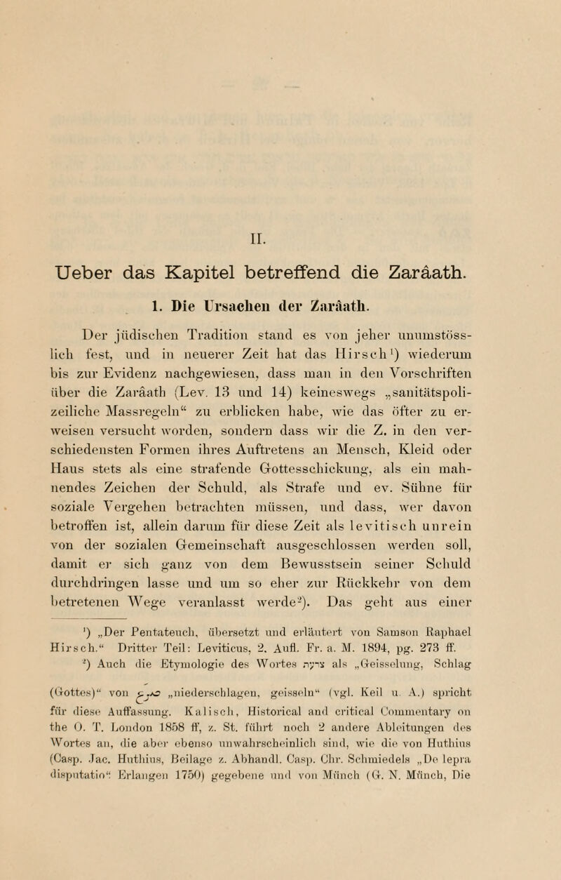 ir. lieber das Kapitel betreffend die Zaraath. 1. Die Ursachen der Zanlath. Der jüdischen Tradition stand es von jeher unnmstöss- lich lest, lind in neuerer Zeit hat das Hirsch^) wiederum bis zur Evidenz nachgewiesen, dass man in den Vorschriften über die Zaraath (Lev. 13 und 14) keineswegs „sanitätspoli¬ zeiliche Massregeln“ zu erblicken habe, wie das öfter zu er¬ weisen versucht worden, sondern dass wir die Z. in den ver¬ schiedensten Formen ihres Aufti’eteus an Mensch, Kleid oder Haus stets als eine strafende Gottesschickung, als ein mah¬ nendes Zeichen der Schuld, als Strafe und ev. Sühne für soziale Vergehen betrachten müssen, und dass, wer davon betroffen ist, allein darum für diese Zeit als levitisch unrein von der sozialen Gemeinschaft ausgeschlossen werden soll, damit er sich ganz von dem Bewusstsein seiner Schuld durchdringen lasse und um so eher zur Rückkehr von dem betretenen Wege veranlasst werde-). Das geht aus einer ') „Der Pentateucli, übersetzt inicl eiläuteiä von Samson Raphael Hirsch.“ Dritter Teil; Leviticus, 2. Anfl. Fr. a. M. 1894, pg. 27.3 ff. ’) Auch die Etymologie des Wortes ,T;ni- als „Geissolung, Schlag (Gottes)“ von „nieder,schlagen, geissein“ (vgl. Keil u. A.) spricht für iliese Auffassung. Kaliscli, Historical and critical Commentary on the (). T. London 1858 ff, z. St. führt noch 2 andere Ableitungen des Wortes an, die abei- ebenso unwahrscheinlich sind, wie die von Huthius (Casp. -Tac. Huthius, Beilage z. Abhandl. Casp. Ohr. Schmiedels „Do lepra disputatio“ Erlangen 17.50) gegebene und von Münch (G. N. Münch, Die