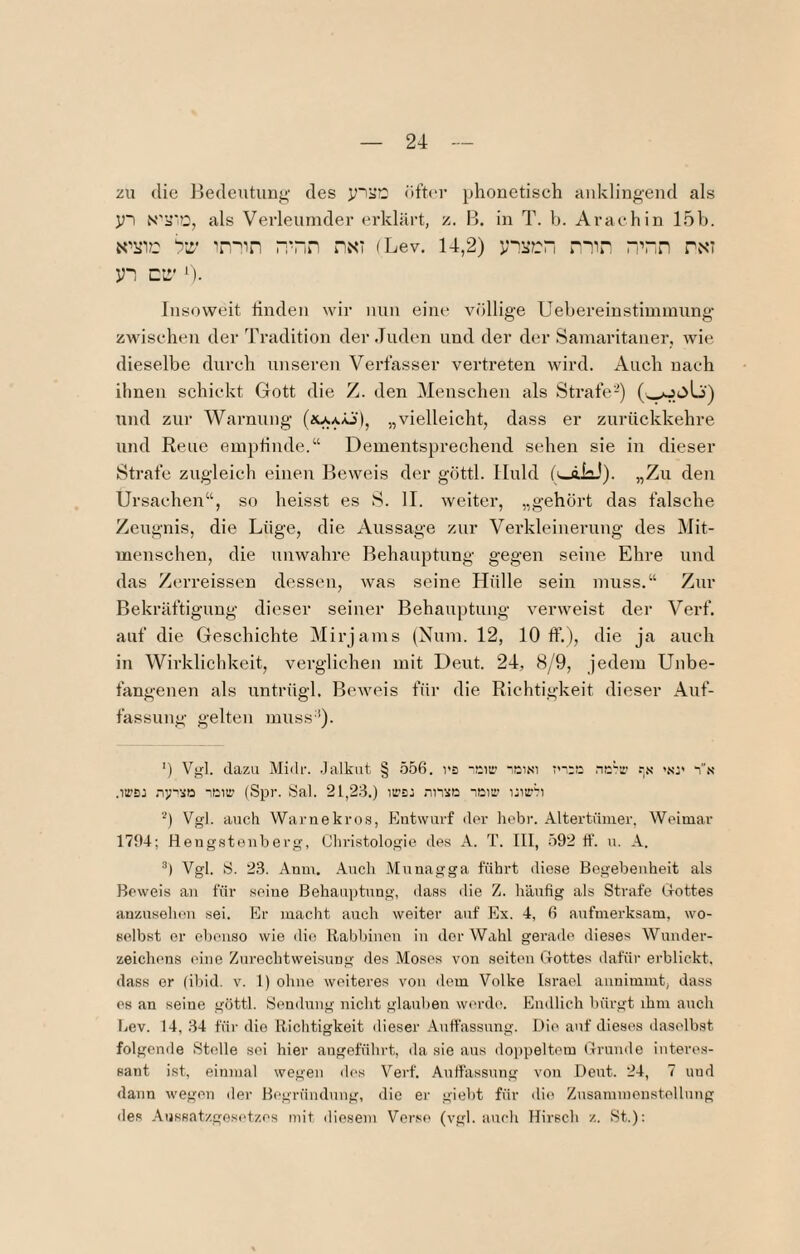 zu die Bedeutung des yii’72 öfter phonetisch aid^lingend als y~i N'ü'O, als Verleumder erklärt, z. B. in T. b. Arachin 15b. yz’ 'in'^in “Tin nxi (Lev. 14,2) nmn “Tn nNi yn ci:' ^). Insoweit linden wir nun eine vfillige Uebereinstimmung zwischen der Tradition der .luden und der der Samaritaner, wie dieselbe durch unseren Verfasser vertreten wird. Auch nach ihnen schickt Gott die Z. den Menschen als Strafe-) (,^oLj) und zur Warnung „vielleicht, dass er zurückkehre und Reue emptinde.“ Dementsprechend sehen sie in dieser Strafe zugleich einen Beweis der göttl. Huld (v-ikJ). „Zu den Ursachen“, so heisst es S. II. weiter, „gehört das falsche Zeugnis, die Lüge, die Aussage zur Verkleinerung des Mit¬ menschen, die unwahre Behauptung gegen seine Ehre und das Zerreissen dessen, was seine Hülle sein muss.“ Zur Bekräftigung dieser seiner Behauptung verweist der Verf. auf die Geschichte Mirjams (Num. 12, 10 ff.), die ja auch in Wirklichkeit, verglichen mit Deut. 24, 8yM, jedem Unbe¬ fangenen als untrügl. Beweis für die Richtigkeit dieser Auf¬ fassung gelten muss’'). ') Vgl. dazu Midr. .lalkiit § 556. rs -cii:' ■.ai.si .-.v '.sr is' .irBJ neiir (Spr. Sal. 21,23.) iii’Ej nnsß leiti' ijitrb Vgl. auch Warnekros, Entwurf der liebr. Altertümer, Weimar 179-1; Hengstenberg, Cliristologie des A. T. III, 592 11’. u. A. Vgl. S. 23. Anm. Auch Muuagga führt diese Begebenheit als Beweis an für seine ßehau])tung, dass die Z. h’änfig als Strafe G-ottes anzusehen sei. Er macht auch weiter auf Ex. 4, 6 aufmerksam, wo¬ selbst er ebenso wie die Itabbinen in der Wahl gerade dieses Wnnder- zeichens eine Zurechtweisung des Moses von seiten Gottes dafür erblickt, dass er (ibid. v. 1) ohne weiteres von dem Volke Israel annimmt, dass es an seine göttl. Sendung nicht glauben werde. Endlich bürgt ihm auch Lev. 14, 34 für die Richtigkeit dieser Antfassnng. Die auf dieses daselbst folgende Stelle sei hier angeführt, da sie ans doppeltem Grunde interes¬ sant ist, einmal wegen des Verf. Auffassung von Deut. 24, 7 und dann wegen der Begründung, die er giebt für die Znsammonstellung des Anssatzgesidzes mit diesem Verse (vgl. auch Hirsch z. .St.):