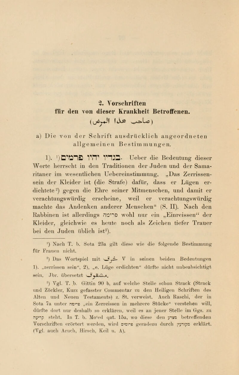 2. Vorsclirifteii tür (len von dieser Krankheit Betroffenen. fiXa> ) a) Die von der Schrift ausdrücklich aiigeordiieten allgemeinen Bestim nui ngen. 1). vn^ rn:a. Ueber die Bedeutung dieser Worte herrscht in den Traditionen der Juden und der Sama¬ ritaner im wesentlichen Uebereinstimmung. „Das Zerrissen¬ sein der Kleider ist (die Strafe) dafür, dass er Lügen er¬ dichtete-) gegen die Ehre seiner Mitmenschen, und damit er verachtungswürdig erscheine, weil er verachtungswürdig machte das Andenken anderer Menschen“ (S. II). Nach den Kabbinen ist allerdings nciD wohl nur ein „Einreissen^^ der Kleider, gleichwie es heute noch als Zeiclien tiefer Trauer bei den Juden üblich ist^). ') Nach T. I). Sota 23a “ilt iHese wie die folgende Eestimiunng für Frauen nicht. -) Das Wortspiel mit V in seinen beiden Bedentnngeii 1). „zerrissen sein“, 2). „e. Lüge erdichten“ dürft(' nicht nnbeahsichtigt sein. Jbr. übersetzt ^ ■*) Vgl. T. b. ttittin DO b, auf welche Stelle schon Strack (Strack und Zöckler, Kurz gefasster Comnientar zu den Heiligen Schriften des Alten und Neuen Testaments) z. St. verweist. Auch Raschi, der in Sota 7a unter nm-s „ein Zerreissen in mehrere Stücke“ verstehen will, tlürfte dort nur deshall) so erklären, weil es an jener Stelh' im tlgs. z>i nynp steht. In T. h. Mo'ed (jat. 15a, wo dies(> den ';ixc betrehbnden Vorschriften erörtert werdmi, wird ='ci-2 geradezu durch i’viip!; erklärt. (Vgl. auch Aruch, Hirsch, Keil n. A).