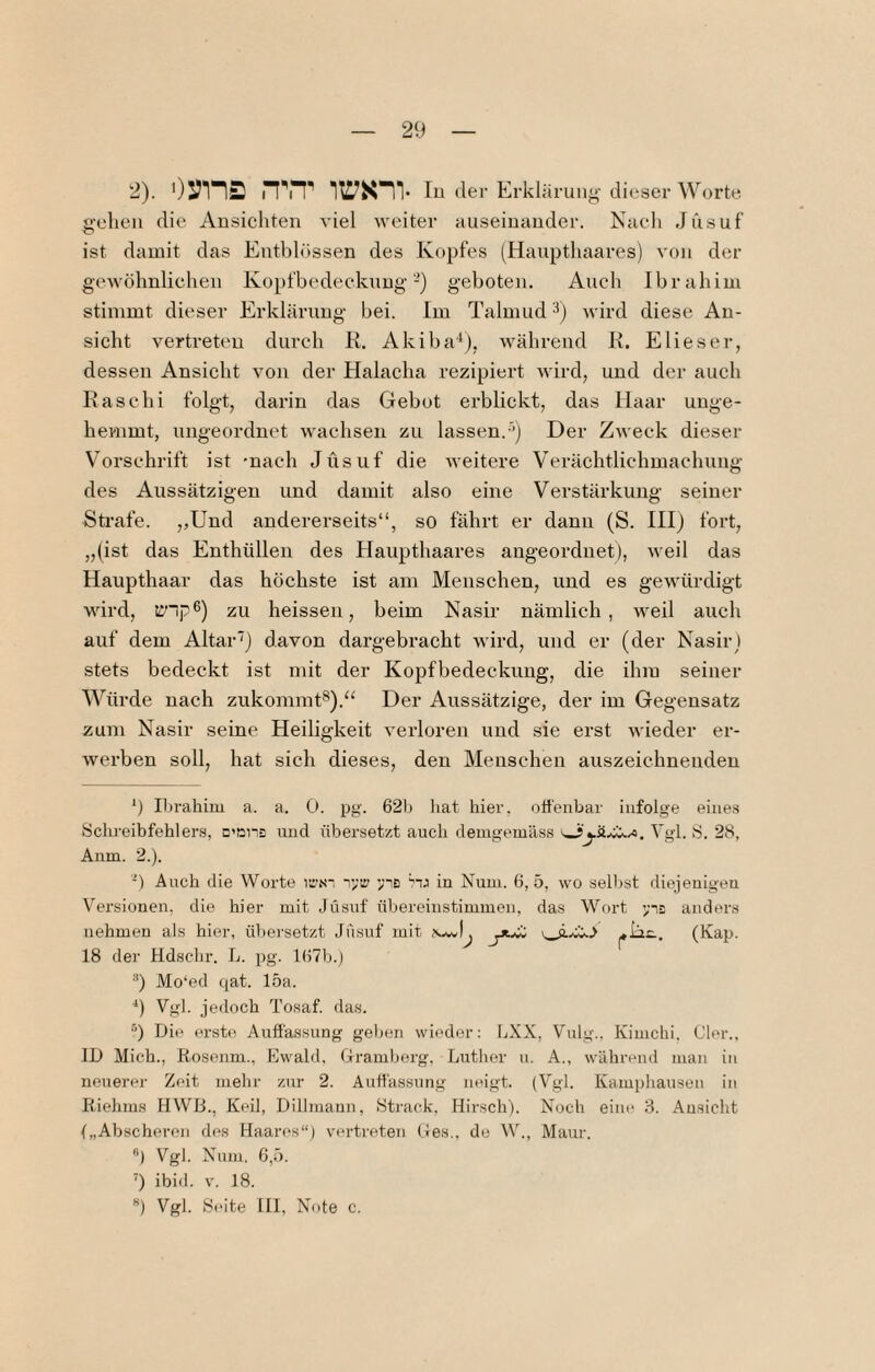 2). 0:?in2 ^^T lu der Erkläi i'uiiy dieser Worte gehen die Ansichten viel weiter auseinander. Nach Jusuf ist damit das Entblössen des Kopfes (Haupthaai’es) von der gewöhnlichen Kopfbedeckung-) geboten. Auch Ibrahim stimmt dieser Erklärung bei. Im Talmud 3) wird diese An¬ sicht vertreten durch R. Akiba'^), während R. E lies er, dessen Ansicht von der Halacha rezipiert wird, und der auch Rase hi folgt, darin das Gebot erblickt, das Haar unge¬ hemmt, ungeordnet wachsen zu lassen.-’’) Der Zweck dieser Vorschrift ist 'nach Jusuf die weitere Verächtlichmachung des Aussätzigen und damit also eine Verstärkung seiner Strafe. ,,Und andererseits“, so fährt er dann (S. III) fort, „(ist das Enthüllen des Haupthaares augeorduet), weil das Haupthaar das höchste ist am Menschen, und es gewürdigt wird, iJ’lp®) zu heissen, beim Nasir nämlich, weil auch auf dem Altar') davon dargebracht wird, und er (der Nasir ) stets bedeckt ist mit der Kopfbedeckung, die ihm seiner Würde nach zukommt®).“ Der Aussätzige, der im Gegensatz zum Nasir seine Heiligkeit verloren und sie erst wieder er¬ werben soll, hat sich dieses, den Menschen auszeichneudeu 9 Ilirahim a. a. 0. pg. 62)j hat hier, offenbar infolge eines Sclu-eibfehlers, c'ßns und übersetzt auch demgemäss Vgl. S. 28, Anm. 2.). -) Auch die Worte lii-s-. v;!:' ynB in Num. 6, 5, wo selljst dieienigeu Versionen, die hier mit Jüsnf übereinstimmen, das Wort ynB anders nehmen als hier, ühei'setzt Jusuf mit 18 der Hdschr. L. pg. l(57b.) 9 Mo‘ed qat. 15a. ■*) Vg). jedoch Tosaf. das. “) Die erste Auffassung gehen wieder: LXX, Vulg.. Kimchi. Cler., ID Mich., Rosonm., Ewald. Gramberg, Luther u. A., während man in neuerer Zeit mehr zur 2. Auffassung neigt. (Vgl. Kamphausen in Riehms HWB., Keil, Dillmann, Strack. Hirsch). Noch eine 3. An.sicht („Abscheren des Haares“) vertreten Ges,, de W., Maur. ”) Vgl. Num, 6,5. ~) ibi<l. V. 18. **) Vgl. Seite HI, Note c.