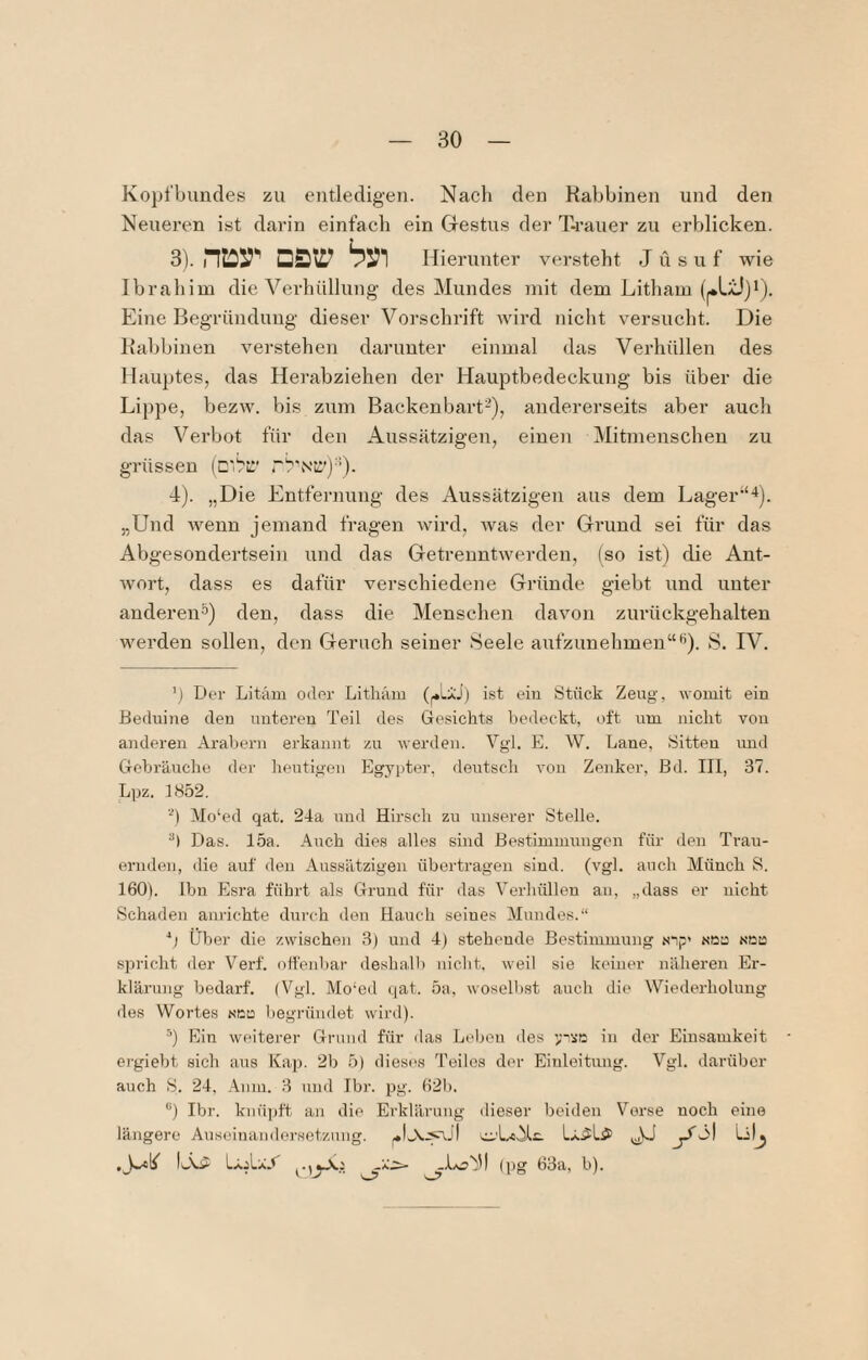 Kopi'bundes zu entledigen. Nach den Rabbinen und den Neueren ist darin einfach ein Gestus der T-rauer zu erblicken. 3) . ntor Dst:? Hierunter versteht J ü s u f wie Ibrahim die Verhüllung des Mundes mit dem Litham Eine Begründung dieser Vorschrift Avird niclit versucht. Die Rabbinen verstehen darunter einmal das Verhüllen des Hauptes, das Herabziehen der Haiiptbedeckung bis über die Lippe, bezw. bis zum Backenbart-), andererseits aber auch das Verbot für den Aussätzigen, einen Mitmenschen zu grüssen (cVi:' 4) . „Die Entfernung des Aussätzigen aus dem Lager“-*). „Und wenn jemand fragen wird, Avas der Grund sei für das Abgesondertsein und das GetrenntAverden, (so ist) die Ant- Avort, dass es dafür verschiedene Gründe giebt und unter anderen^) den, dass die Menschen davon zurückgehalten werden sollen, den Geruch seiner Seele aufzunehmen“*’). S. IV. ') Der Litäm oder Litliäin ist ein Stück Zeug, womit ein Beduine den unteren Teil des Gesichts bedeckt, oft um nicht von anderen Arabern erkannt zu Averden. Vgl. E. W. Laue, Sitten imd GehräAicho der heutigen Eg3^pter, deutsch von Zenker, ßd. III, 37. Lpz. 1852. ■■') Mo‘ed qat. 24a und Hirsch zu un.serer Stelle. Das. 15a. Auch dies alles sind Bestimnmngcn für den Trau¬ ernden, die auf den Aussätzigen übertragen sind. (A’gl. auch Münch S. 160). Ihn Esra führt als Grund für das Verhüllen an, „dass er nicht Schaden aniichte durch den Hauch seines Mundes.“ Über die zwischen 3) und 4) stehende Bestimmung sip’ aou Nca spricht der Verf. nti'enbar deshalb nicht, weil sie keiner näheren Er- klärujig bedarf. (Vgl. Mo‘ed qat. 5a, woselbst auch di(> Wiederholung des Wortes sec l)egründet wird). •'’) Ein weiterer Grund für das Leben des in der Einsamkeit ' ergiebt sich aus Kap. 2b 5) dieses Teiles der Einleitung. Vgl. darüber auch S. 24, .4.nm. 3 und Ibr. pg. 621). “) Ibr. kiiüi)ft an die Erklärung dieser Ijeiden Verse noch eine längere Auseinandersetzung. cz-'L^oAlc. Lv? LajLaA (pg 63a, b).