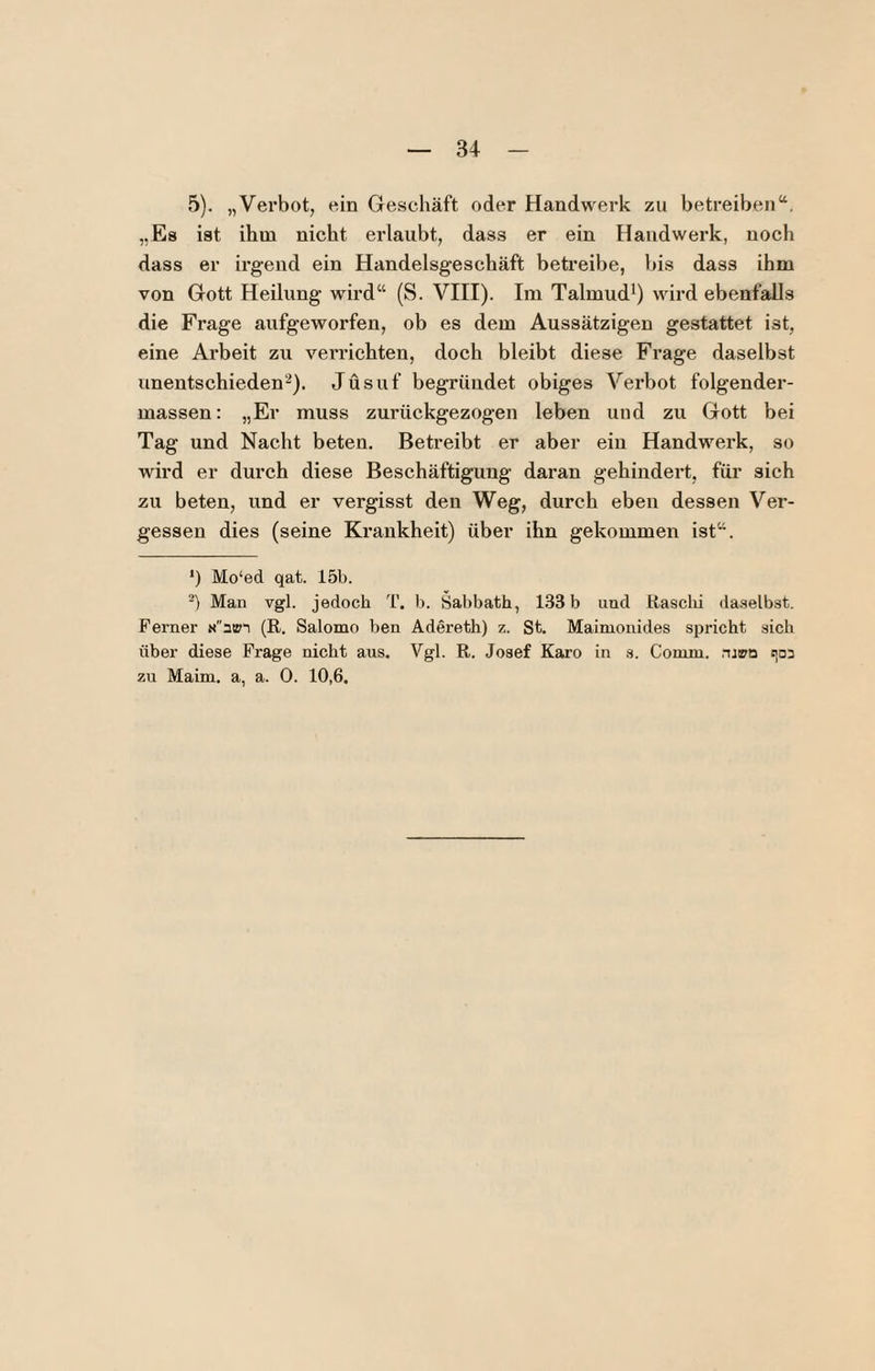 5). „Verbot, ein Geschäft oder Handwerk zu betreiben“. „Es ist ihm nicht erlaubt, dass er ein Handwerk, noch dass er irgend ein Handelsgeschäft betreibe, bis dass ihm von Gott Heilung wird“ (S. VIII). Im Talmud^) wird ebenfalls die Frage aufgeworfen, ob es dem Aussätzigen gestattet ist, eine Arbeit zu verrichten, doch bleibt diese Frage daselbst unentschieden'^). Jüsuf begründet obiges Verbot folgender- massen: „Er muss zurückgezogen leben und zu Gott bei Tag und Nacht beten. Betreibt er aber ein Handwerk, so wird er durch diese Beschäftigung daran gehindert, für sich zu beten, und er vergisst den Weg, durch eben dessen Ver¬ gessen dies (seine Krankheit) über ihn gekommen ist“. ') Mo‘ed qat. 15b. -) Man vgl. jedoch T. b. Sabbath, 1.33 b und ßasclii daselbst. Ferner «üpt (R. Salomo ben Adereth) z. St. Maimonides spricht sich über diese Frage nicht aus. Vgl. R. Josef Karo in s. Comm. :^03 zu Maim. a, a. 0. 10,6.