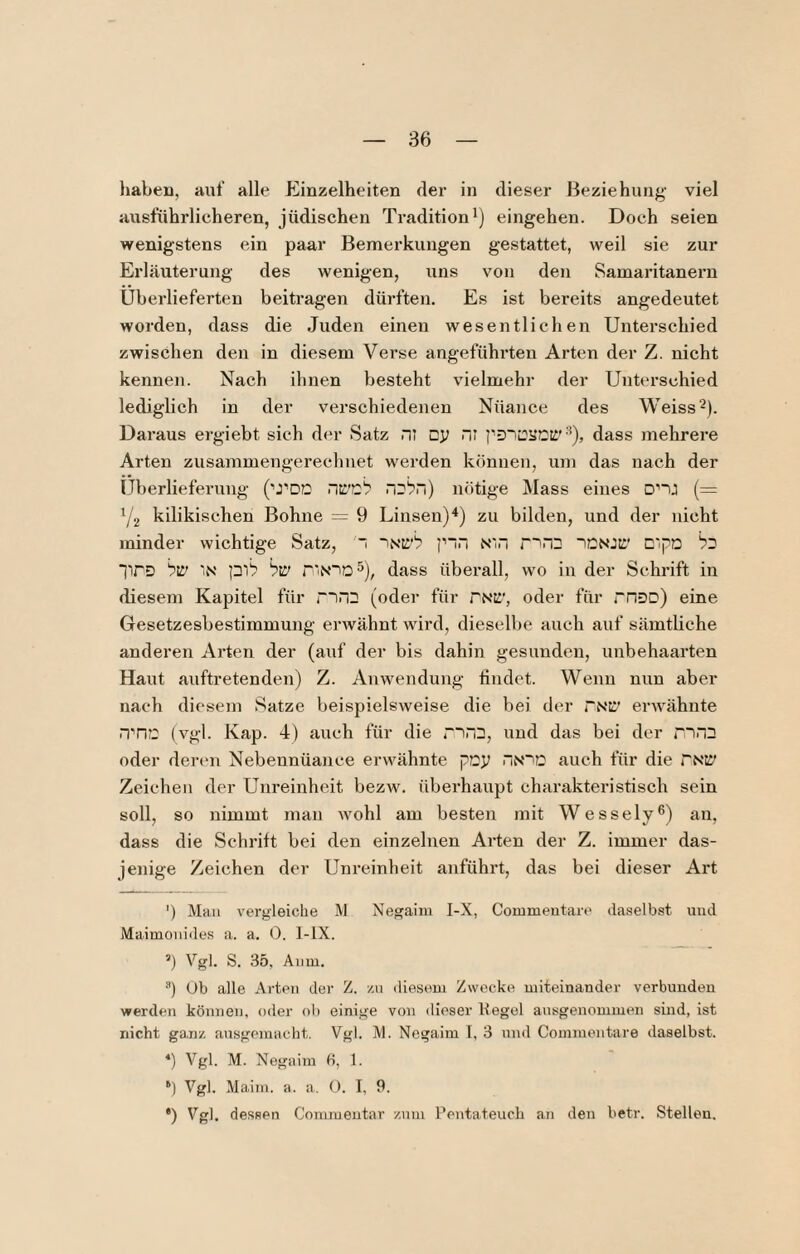 haben, anf alle Einzelheiten der in dieser Beziehung- viel ausführlicheren, jüdischen Tradition i) eingehen. Doch seien wenigstens ein paar Bemerkungen gestattet, weil sie zur Erläuterung des wenigen, uns von den Samaritanern Überlieferten beitragen dürften. Es ist bereits angedeutet worden, dass die Juden einen wesentlichen Unterschied zwischen den in diesem Verse angeführten Arten der Z. nicht kennen. Nach ihnen besteht vielmehr der Unterschied lediglich in der verschiedenen Nüance des Weiss^). Daraus ergiebt sieh der Satz rii cy nr dass mehrere Arten zusammengerechuet werden können, um das nach der Überlieferung ('’J’DO nötige Mass eines onj (= Y2 kilikischen Bohne = 9 Linsen)^) zu bilden, und der nicht minder wichtige Satz, 'i 'Ntt’b p~n Ni.i r~'nD tCNJr C'pa lirD hw IN pib hw rtN“io5), dass überall, wo in der Schrift in diesem Kapitel für < in2 (oder für rNK', oder für rriDD) eine Gesetzesbestimmung erAvähnt wird, dieselbe auch auf sämtliche anderen Ai’ten der (auf der bis dahin gesunden, unbehaarten Haut auftretenden) Z. Anwendung findet. Wenn nun aber nach diesem Satze beispielsweise die bei der TNX' erwähnte rrric (vgl. Kap. 4) auch für die r“)n3, und das bei der rnn^ oder denni Nebennüance erwähnte pDy riN~iD auch für die PNil' Zeichen der Unreinheit bezw. überhaupt charakteristisch sein soll, so nimmt man wohl am besten mit Wessely®) an, dass die Schrift bei den einzelnen Arten der Z. immer das¬ jenige Zeichen der Unreinheit anführt, das bei dieser Art ') MfUi vergleiche M Ne^aim I-X, Commeutare daselbst und Maimouides a. a. 0. 1-lX. ’) Vgl. S. 35, Aiim. ) Ub alle Arten der Z. /.u diesem Zwecke uiiteinander verbunden werden können, etler oli einige von dieser Kegel ausgenommen sind, ist nicht ganz ausgemacht. Vgl. IVl. Negaim I, 3 und Commentare daselbst. *) Vgl. M. Negaim b, 1. ‘) Vgl. Maim. a. a. O. I, 9. *) Vgl. dessen Comraentar zum Pentateuch an den betr. Stellen,