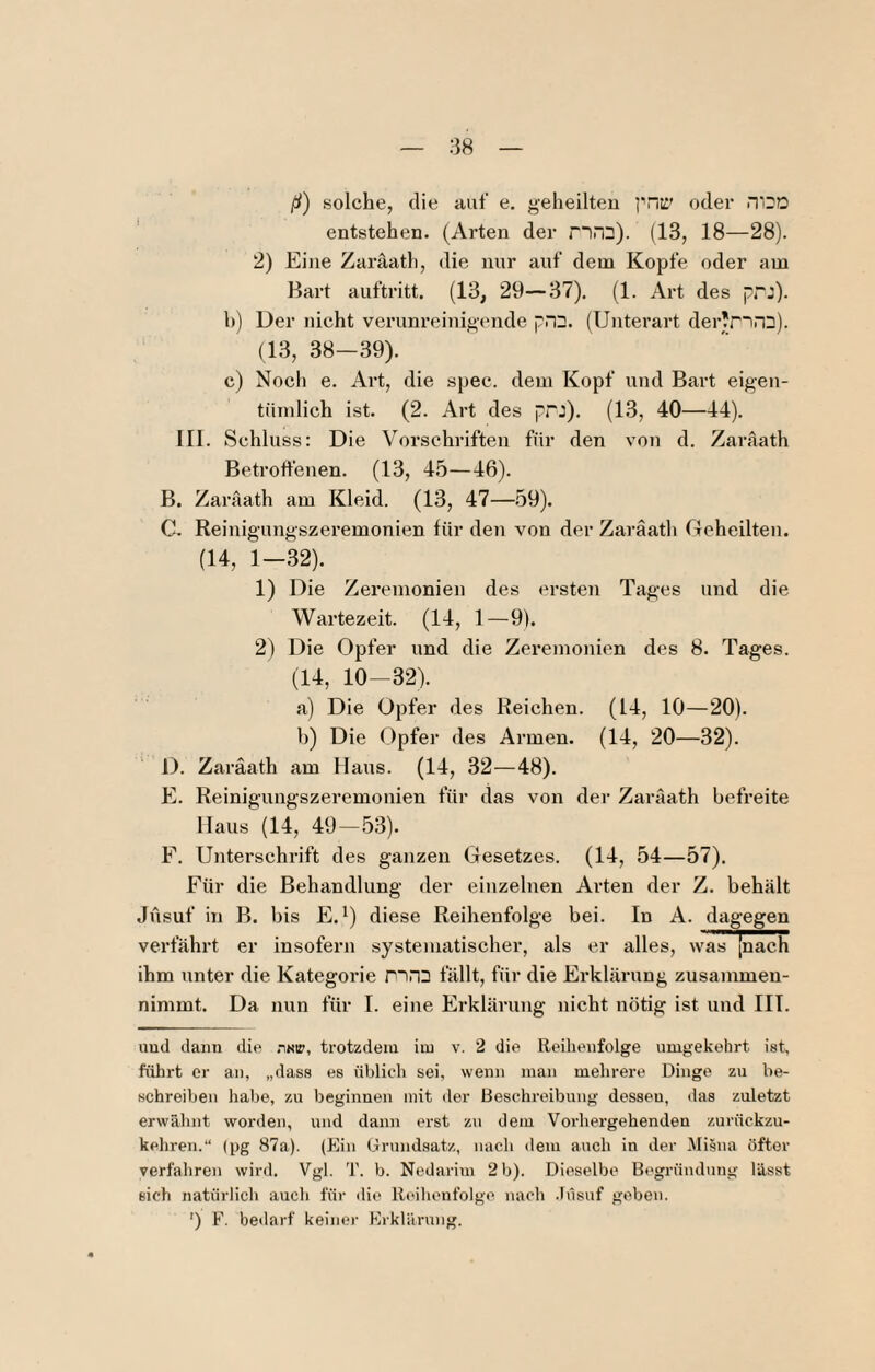 ß) solche, die auf e, geheilten i’nti' oder n'Oü ' entstehen. (Arten der nra). (13, 18—28). 2) Eine Zaräath, die nur auf dem Kopfe oder am Bart auftritt. (13, 29—37). (1. Art des prj). h) Der nicht veruni’einigende pDD. (Untei’art der'ririD). (13, 38—39). c) Noch e. Art, die spec. dem Kopf und Bart eigen¬ tümlich ist. (2. Art des pPJ). (13, 40—44). III. Schluss: Die Vorschriften für den von d. Zaräath Betrotlenen. (13, 45—46). B. Zaräath am Kleid. (13, 47—59). C. Reinigungszeremonien für den von der Zaräath Geheilten. (14, 1—.32). 1) Die Zeremonien des ersten Tages und die Wartezeit. (14, 1 —9). 2) Die Opfer und die Zeremonien des 8. Tages. (14, 10-32). a) Die Opfer des Reichen. (14, 10—20). b) Die Opfer des Armen. (14, 20—32). D. Zaräath am Haus. (14, 32—48). E. Reinigungszeremonien für das von der Zaräath befreite Haus (14, 49-.53). F. Unterschrift des ganzen Gesetzes. (14, 54—57). Für die Behandlung der einzelnen Arten der Z. behält Jüsuf in B. bis E.^) diese Reihenfolge bei. In A. dagegen verfährt er insofern systematischer, als er alles, was [nach ihm unter die Kategorie ntro fällt, für die Erklärung zusammen¬ nimmt. Da nun für I. eine Erklärung nicht nötig ist und IIT. uud dann die nai», trotzdem im v. 2 die Reihenfolge umgekehrt ist, führt er an, „dass es üblich sei, wenn man mehrere Dinge zu be¬ schreiben habe, zu beginnen mit der Beschreibung dessen, ilas zuletzt erwähnt worden, und dann erst zu dem Vorhergehenden zurückzu¬ kehren.“ (pg 87a). (Ein Grundsatz, nach dem auch in der Misna öfter verfahren wird. Vgl. T. b. Nedarini 2 b). Dieselbe Begründung lässt sich natürlich auch für die Reihenfolge nach .lüsuf geben. ') F. be<larf keinei' Erklärung.