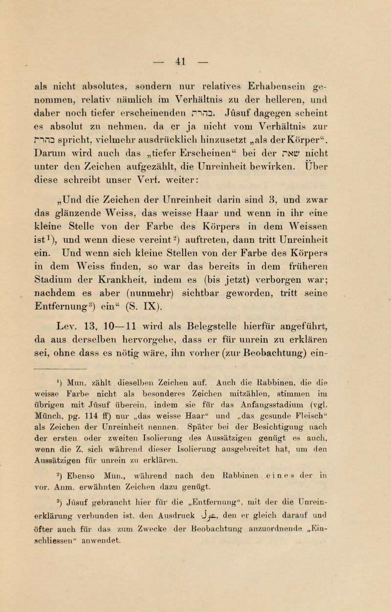 als nicht absolutes, sondern nur relatives Erhabensein ge¬ nommen, relativ nämlich im Verhältnis zu der hellei-eu, und daher noch tiefer erscheinenden Jüsuf dagegen scheint es absolut zu nehmen, da er ja nicht vom Verhältnis zur r~iri3 spricht, vielmehr ausdrücklich hinzusetzt „als der Körper“. Darum Avird auch das „tiefer Erscheinen“ bei der TNCI' nicht unter den Zeichen aufgezählt, die Unreinheit bewirken. Über diese schreibt unser Verf. weiter: „Und die Zeichen der Unreinheit darin sind 3, und zwar das glänzende Weiss, das weisse Haar und wenn in ihr eine kleine Stelle von der Farbe des Körpers in dem Weissen istüj lind wenn diese vereint -) auftreteu, dann tritt Unreinheit ein. Und wenn sich kleine Stellen von der Farbe des Körpers in dem Weiss linden, so Avar das bereits in dem früheren Stadium der Krankheit, indem es (bis jetzt) A'erborgen Avar; nachdem es aber (nunmehr) sichtbar gewoi’den, tritt seine Entfernung'’) ein“ (S. IX). Lca'. 13, 10—11 wird als Belegstelle hierfür angeführt, da aus derselben heiworgehe, dass er für unrein zu erklären sei, ohne dass es nötig Aväre, ihn vorher (zur Beobachtung) ein- *) Mun. zählt dieselben Zeichen auf. Auch die Rabbineu, die die weisse Farbe nicht als besonderes Zeichen niitzählen, stimmen im übrigen mit .Jüsuf überein, indem sie für das Anfangsstadium (vgl. Münch, pg. 114 ff) nur „das weisse Haar“ und „das gesunde Fleisch“ als Zeichen der Unreinheit nennen. Später bei der Besichtigung nac.li der ersten oder zweiten Isolierung des Aussätzigen genügt es auch, wenn die Z. sich während dieser Isolierung ausgelireitet hat, um ilen Aussätzigen für unrein zu erklären. -) Ebenso Mun., während nach den Rabbiuen eines der in vor. Anm. erwähnten Zeichen dazu genügt. Jüsuf gebraucht hier für die „Entfernung“, mit der die Unrein- erklämng verbunden ist. den Ausdruck J^, den er gleich darauf und öfter auch für das zum Zwecke der Beobachtung anzuordnende „Ein- schliessen“ anwendet.