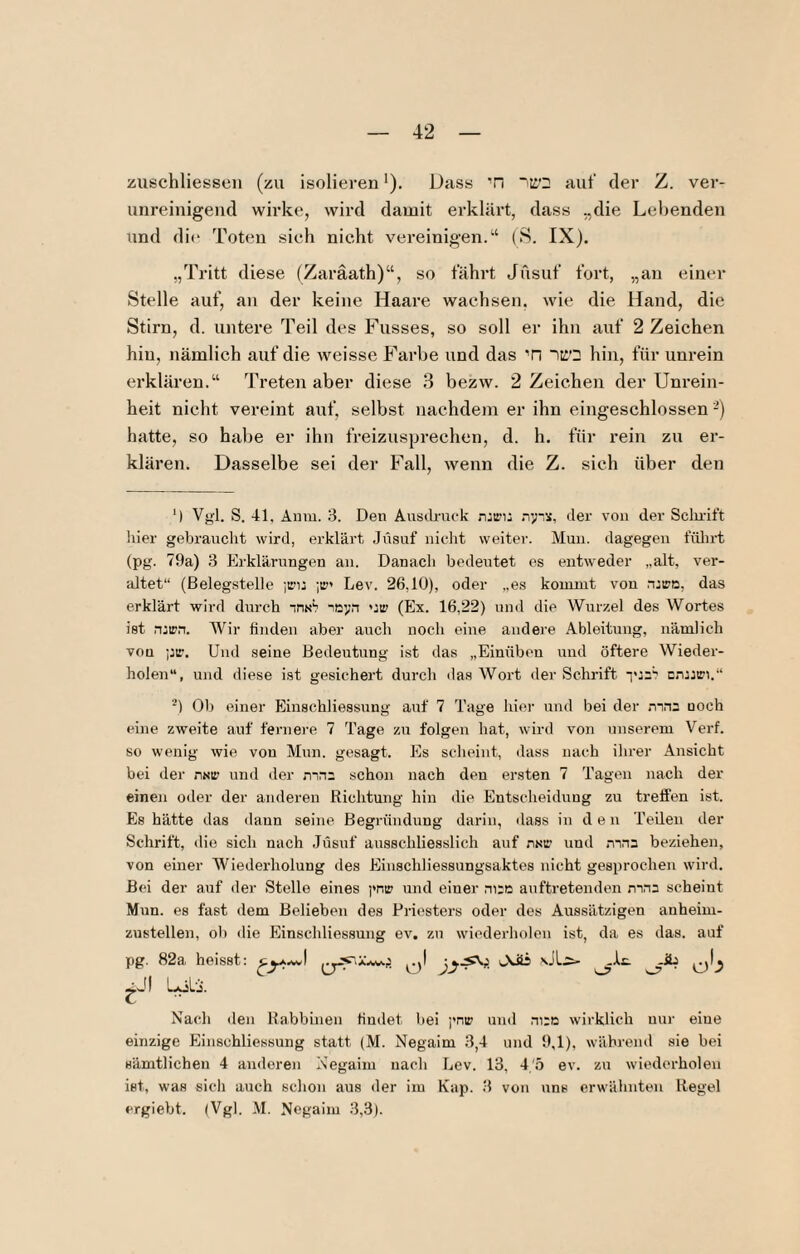 zuschliessen (zu isolieven *). Dass 'n auf der Z. ver* unreinigeiid wirke, wird damit erklärt, dass „die Lebenden und di(‘ Toten sich nicht vereinigen.“ (S. IX). „Tritt diese (Zaräath)“, so fährt Jusuf fort, „an einer Stelle auf, an der keine Haai’e wachsen, wie die Hand, die Stirn, d. untere Teil des Fusses, so soll er ihn auf 2 Zeichen hin, nämlich auf die weisse Farbe und das Ti IKQ hin, für unrein erklären.“ Treten aber diese 3 bezw. 2 Zeichen der Unrein¬ heit nicht vereint auf, selbst nachdem er ihn eingeschlossen -) hatte, so habe er ihn freizusprechen, d. h. für rein zu er¬ klären. Dasselbe sei der Fall, wenn die Z. sich über den ‘i Vgl. S. 41, Anm. 3. Den Austli-uck njir'i: üer von der Sclnift liier gebraucht wird, erklärt Jüsuf nicht weiter. Muu. dagegen fülirt (pg. 79a) 3 Plrklärungen an. Danach bedeutet es entweder „alt, ver¬ altet“ (Belegstelle jiru ;ir' Lev. 26,10), oder „es kommt von roirn, das erklärt wird durch insS io>’n uir (Ex. 16,22) und die Wurzel des Wortes ist n:ipn. Wir finden aber auch noch eine andere Ableitung, nämlich vou pir. Und seine Bedeutung ist das „Einüben und öftere Wieder¬ holen“, und diese ist gesichert durch das Wort der Schrift cn:jiri.“ Ob einer Einschliessnng auf 7 Tage hier und bei der mns noch eine zweite auf fernere 7 Tage zu folgen hat, wird von unserem Verf. so wenig wie von Mun. gesagt. Es scheint, dass nach ihrer Ansicht bei der nsir und der mn: schon nach den ersten 7 Tagen nach der einen oiler der anderen Richtung hin die Entscheidung zu treffen ist. Es hätte das daun seine Begründung darin, dass in d e n Teilen der Schrift, die sich nach Jüsuf ausschliesslich auf nsi:' und mna beziehen, von einer Wiederholung des Einschliessungsaktes nicht gesprochen wird. Bei der auf der Stelle eines i*nir und einer niri: auftretenden mna scheint Mun. es fast dem Belieben des Priesters oder des Aussätzigen anheim¬ zustellen, ob die Einschliessung ev. zu wiederholen ist, da es das. auf pg. 82a heisst: ULi- 0^.5 gJl LöL-i. Nach den Rabbinen findet bei j'nir und ni:o wirklich nur eine einzige Einschliessung statt (M. Negaim 3,4 und 9,1), während sie bei sämtlichen 4 amleren Negaim nach Lev. 13, 4'.b ev. zu wiederholen ist, was sich auch schon aus der im Kap. 3 vou uns erwähnten Regel ergiebt. (Vgl. M. Negaim 3,3).