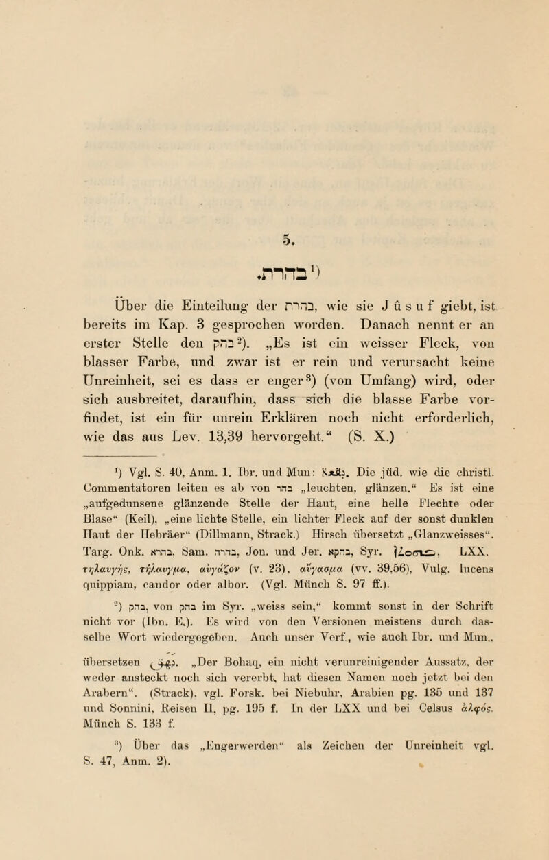 über die Einteilung- der nra, wie sie J ü s u f giebt, ist bereits ini Kap. 3 gesprochen worden. Danach nennt er an erster Stelle den pnn -). „Es ist ein weisser Fleck, von blasser Farbe, und zwar ist er rein und verursacht keine Unreinheit, sei es dass er enger 3) (von Umfang) wird, oder sich ausbreitet, daraufhin, dass sich die blasse Farbe vor¬ findet, ist ein für uimein Erklären noch nicht erforderlich, wie das aus Lev. 13,39 hervorgeht.“ (S. X.) ') Vgl. S. 40, Anm. 1, Ihr. und Muu: Die jüd. wie die clu-istl. Commentatoren leiten es ab von '.na „leuchten, glänzen.“ E.s ist eine „aufgedunsene glänzende Stelle dei- Haut, eine helle Flechte oder Blase“ (Keil), „eine lichte Stelle, ein lichter Fleck auf der sonst dunklen Haut der Hebräer“ (Dillmann, Strack.) Hirsch übersetzt „Glanzweisses“. Targ. Onk. Sam. ninn, Jon. und Jer. Np~3, Syr. LXX. Tr/lavyr;g, xrj}Mvy^ia, avyal^ov (v. 23), avyaafia (vv. 39,56), Vulg. lucens quippiam, candor oder albor. (Vgl. Münch S. 97 £F.). -) pna, von pna im Syr. „weiss sein,“ kommt sonst in der Schrift nicht vor (Ihn. E.). Es wird von den Versionen meistens durch das¬ selbe Wort wiedergegeben. Auch unser Verf, wie auch Ihr. und Mun.. übersetzen „Der ßohaq, ein nicht verunreinigender Aussatz, der weder ansteckt noch sich verei'bt, hat diesen Namen noch jetzt bei den Arabern“. (Strack), vgl. Forsk. bei Niebuhr, Arabien pg. 135 und 137 und Sonnini, Reisen II, pg. 195 f. Tn der LXX und bei Celsus aktpög. Münch S. 133 f. “) Über das „Engerwerden“ als Zeichen der Unreinheit vgl.
