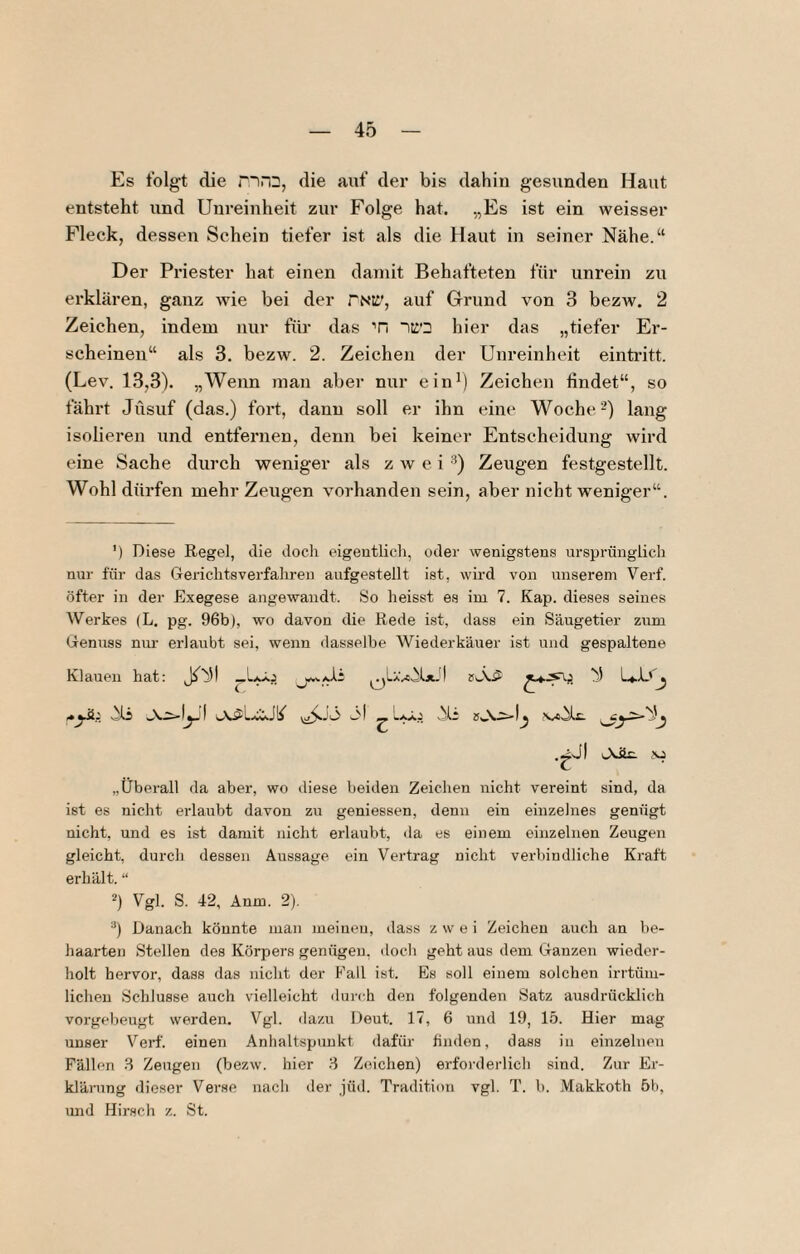 Es folgt die die aiif der bis dahin gesunden Haut entsteht und Unreinheit zur Folge hat. „Es ist ein weisser Fleck, dessen Schein tiefer ist als die Haut in seiner Nähe.“ Der Priester hat einen daniit Behafteten für unrein zu erklären, ganz wie bei der rNtl', auf Grund von 3 bezw. 2 Zeichen, indem nur für das Ti hier das „tiefer Er¬ scheinen“ als 3. bezw. 2. Zeichen der Unreinheit eintritt. (Lev. 13,3). „Wenn man aber nur ein*) Zeichen findet“, so fährt Jüsuf (das.) fort, dann soll er ihn eine Woche -) lang isolieren und entfei'iien, denn bei keiner Entscheidung wird eine Sache durch weniger als zwei ■“*) Zeugen festgestellt. Wohl dürfen mehr Zeugen vorhanden sein, aber nicht weniger“. ') Diese Regel, die doch eigentlich, oder wenigstens ursprünglich nur für das Gerichtsverfahren aufgestellt ist, wird von unserem Verf. öfter in der Exegese angewandt. So heisst es im 7. Kap. dieses seines Werkes (L, pg. 96b), wo davon die Rede ist, dass ein Säugetier zum Genuss niu- erlaubt sei, wenn ilasselbe Wiederkäuer ist und gespaltene Klauen hat: „überall da aber, wo diese beiden Zeichen nicht vereint sind, da ist es nicht erlaubt davon zu geniessen, denn ein einzelnes genügt nicht, und es ist damit nicht erlaubt, da es einem einzelnen Zeugen gleicht, durch dessen Aussage ein Vertrag nicht verbindliche Kraft erhält. “ 2) Vgl. S. 42, Änm. 2), ■■’) Danach könnte man meinen, dass zwei Zeichen auch an be¬ haarten Stellen des Körpers genügen, docli geht aus dem Ganzen wieder¬ holt hervor, dass das nicht der Fall ist. Es soll einem solchen irrtüm¬ lichen Schlüsse auch vielleicht dui-ch den folgenden Satz ausdrücklich vorgebeugt werden. Vgl. dazu Deut. 17, 6 und 19, 15. Hier mag unser Verf. einen Anhaltspunkt dafür finden, dass in einzelnen Fällen 3 Zeugen (bezw. hier 3 Zeichen) erforderlich sind. Zur Er¬ klärung dieser Verse nach der jüd. Tradition vgl. T. b. Makkoth 6b, und Hirsch z. St.
