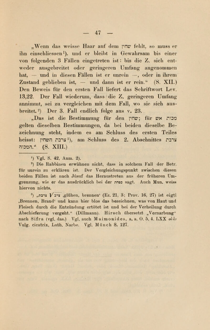 „Wenn das weisse Haar auf dein priK' felilt, so muss er iliu einscldiessen *). und er bleiht in Gewahrsam bis einer von folgenden 3 Fällen eingetreten ist: bis die Z. sich ent¬ weder ausgebreitet oder geringeren Umfang angenommen hat, — und in diesen Fällen ist er unrein —, oder in ihrem Zustand geblieben ist, — und dann ist er rein.“ (S. XII.) Den Beweis für den ersten Fall liefert das Schriftwort Lev. 13,22. Der Fall wiederum, dass die Z. geringeren Umfang anninnnt, sei zu vergleichen mit dem Fall, wo sie sich aus¬ breitet.-) Der 3. Fall endlich folge aus v. 23. „Das ist die Bestimmung für den i'riE'; für tl'N P'DO gelten dieselben Bestimmungen, da bei beiden dieselbe Be- zeiehnung steht, indem es am Schluss des ersten Teiles heisst: i'Titl'n TDii; ^), am Schluss des 2. Abschnittes P3iä n-ODri.“ (S. XIII.) Vgl. S. 42, Anin. 2). -) Die Rabbiiien erwähnen nicht, dass in solchem Fall der Betr. für unrein zu erklären ist. Der Vergleichungspunkt zwischen diesen beiden Fällen ist nach Jüsuf das Heraustreten aus der früheren Um¬ grenzung, wie er das ausdrücklich bei der nnsD sagt. Auch Mun. weiss hiervon nichts. „na-is ,glühen. brennen* (Ez. 21, H; Prov. 16, 27) ist eigtl .Brennen, Brand* und kann hier blos das bezeichnen, was von Haut und Fleisch durch die Entzündung ertötet ist und bei der Verheüuug durch Abschieferung vergeht.“ (Dillmaun). Hirsch übersetzt „Vernarbung“ nach Sifra (vgl. das.) Vgl. auch M aimonides, a. a. 0. 5, 4. LXX ovlr Vulg. cicatrix, Luth. Narbe. Vgl. Münch S. 127.