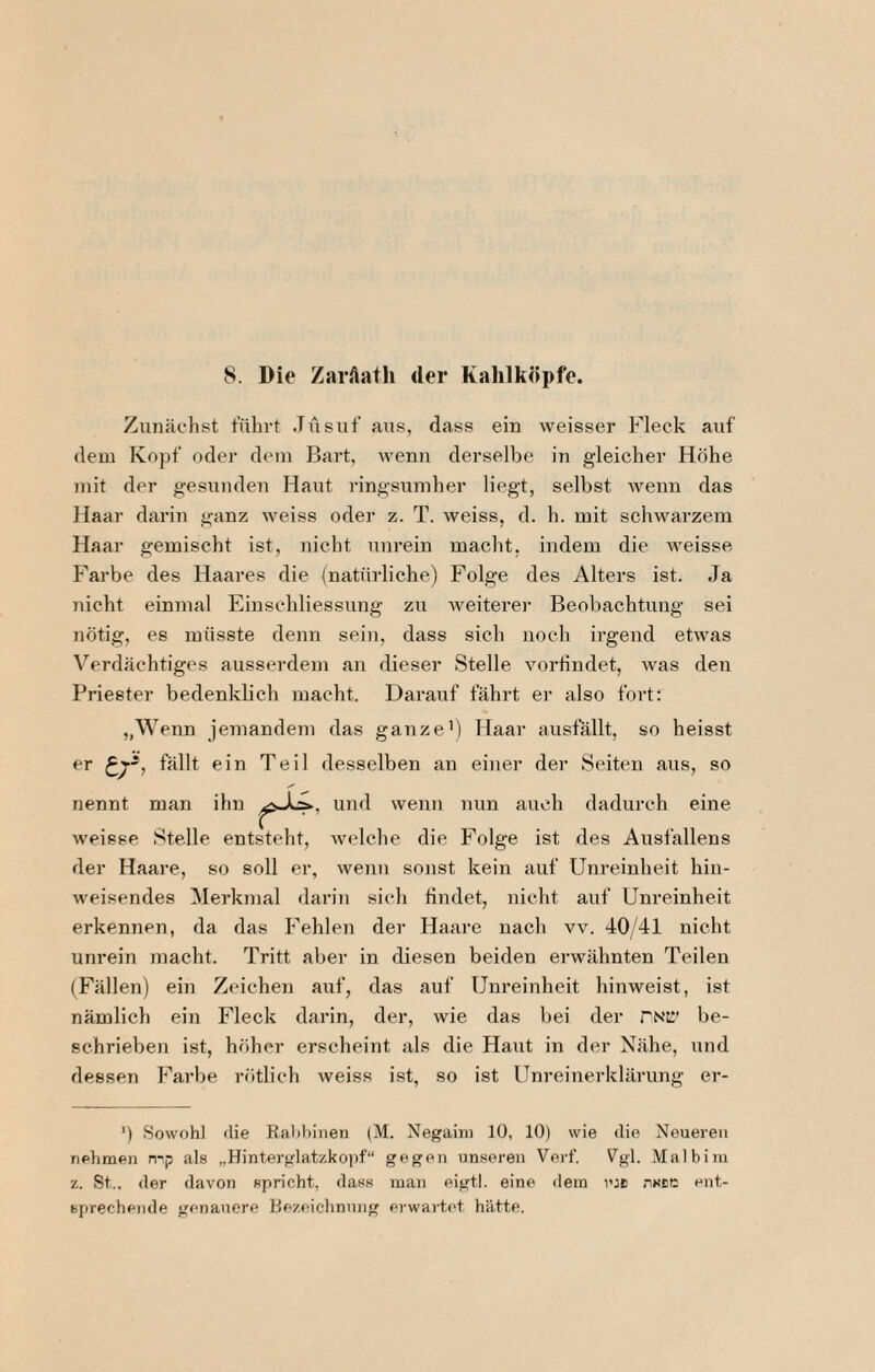 Zunächst führt Jüsuf aus, dass ein weisser Fleck auf dem Kopf oder dem Bart, wen)i derselbe in gleicher Höhe mit der gesunden Haut ringsumher liegt, selbst wenn das Haar darin ganz weiss oder z. T. weiss, d. h. mit schwarzem Haar gemischt ist, nicht unrein macht, indem die weisse Farbe des Haares die (natürliche) Folge des Alters ist. Ja Tiieht einmal Einschliessung zu weiterer Beobachtung sei nötig, es müsste denn sein, dass sich noch irgend etwas Verdächtiges ausserdem an dieser Stelle voriindet, was den Priester bedenklich macht. Darauf fährt ei’ also fort; „Wenn jemandem das ganze’) Haar ausfällt, so heisst er fällt ein Teil desselben an einer der Seiten aus, so nennt man ihn wenn nun auch dadurch eine weisse Stelle entsteht, Avelche die Folge ist des Ausfallens der Haare, so soll er, wenn sonst kein auf Unreinheit hin¬ weisendes (Merkmal darin sich tindet, nicht auf Unreinheit erkennen, da das Fehlen dei' Haare nach vv. 40/41 nicht unrein inacht. Tritt aber in diesen beiden erwähnten Teilen (Fällen) ein Zeichen auf, das auf Unreinheit hinweist, ist nämlich ein Fleck darin, der, wie das bei der rNt!' be¬ schrieben ist, höher erscheint als die Haut in der Nähe, und dessen Farbe rötlich weiss ist, so ist Unreinerklärung er- ') Sowohl die Kahhiiien (M. Negaini 10, 10) wie die Neueren nehmen mp als „Hinterglat/.ko))f“ gegen unseren Verf. Vgl. Malbiiu z. St., der davon spricht, dass man eigtl. eine dem icB nsEC ent¬ sprechende genauere Bezeichnung erwartet hätte.