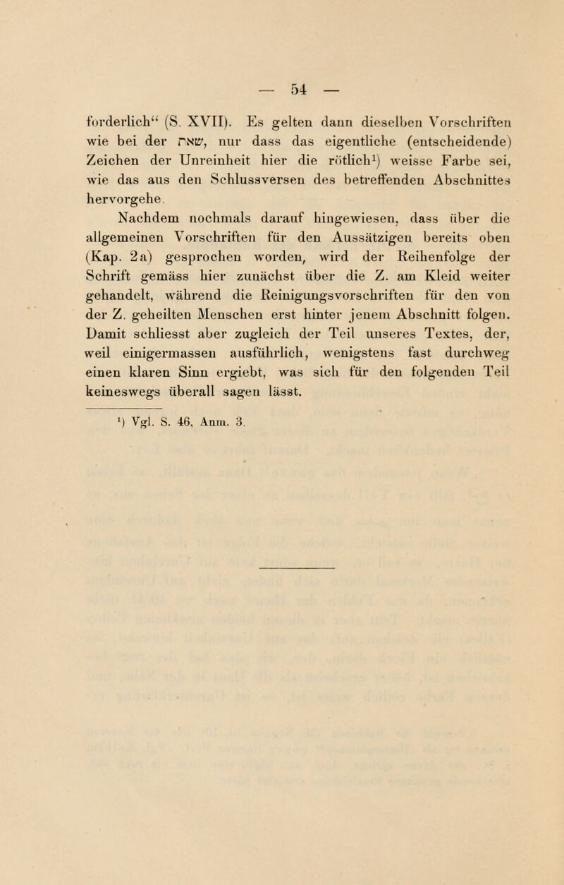 forderliche^ (S. XV^II). Es gelten daun dieselben Vorschriften wie bei der PNtJ', nur dass das eigentliche (entscheidende) Zeichen der Unreinheit hier die rötlich^) w'eisse Farbe sei, wie das aus den kSchlussverseu des betreffenden Abschnittes hervorgehe. Nachdem nochmals darauf hingewiesen, dass über die allgemeinen Vorschriften für den Aussätzigen bereits oben (Kap. 2 a) gesprochen w'orden, wird der Reihenfolge der Schrift gemäss hier zunächst über die Z. am Kleid weiter gehandelt, während die Reinigungsvorschriften für den von der Z. geheilten Menschen erst hinter jenem Abschnitt folgen. Damit schliesst aber zugleich der Teil unseres Textes, der, weil einigermassen ausführlich, wenigstens fast durchweg einen klaren Sinn ergiebt, was sich für den folgenden Teil keineswegs überall sagen lässt. ‘) Vgl. S. 46, Aaiii. 3,