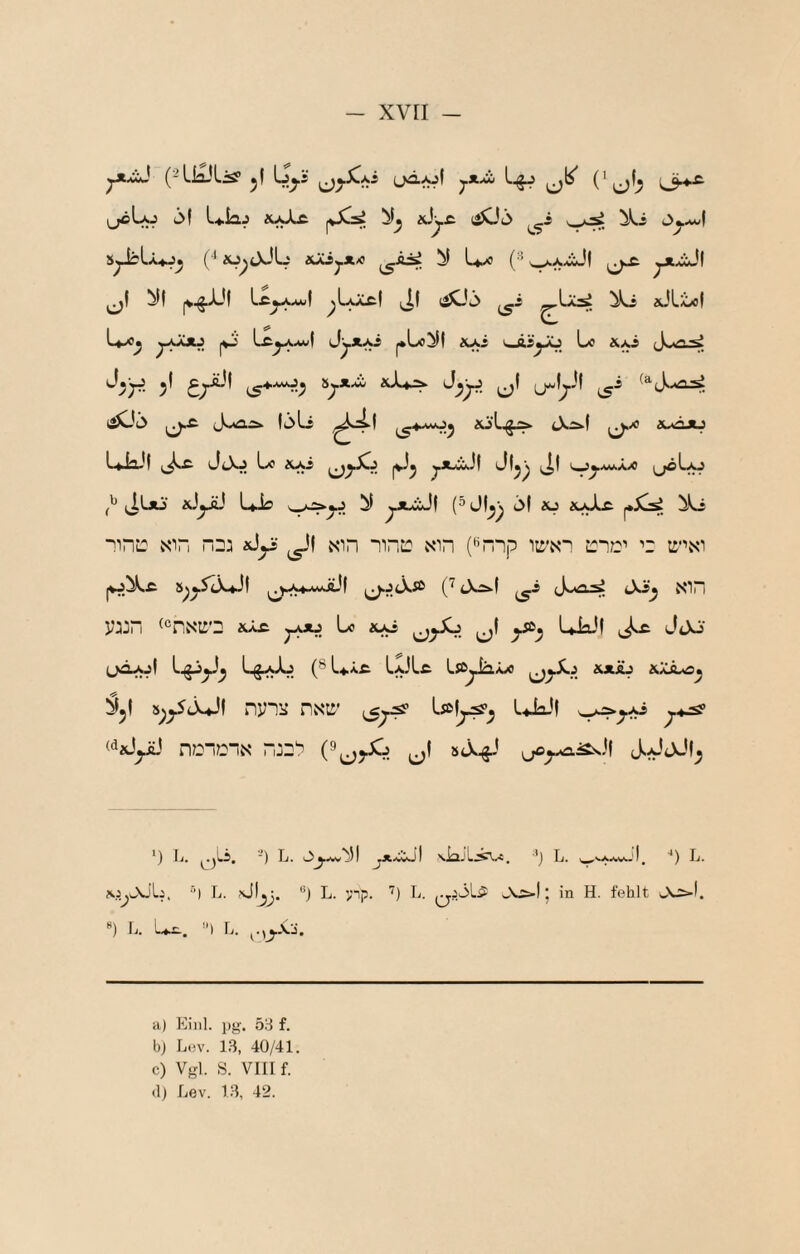 (JÄ^I yXXü 3f L^iaj äaXä |V^ «Jj.c läOö v_^, s^I-Uj^ (■‘äj^jJÜ ÄjCij.ji/0 L*^ (•■^^xxiJl (j-c. ^1 ^f |V^-^'I ^Ljctl (Jl (äOö ^i ^JLt<ol U-o^ (W Lc^awI Jyx^ |•Lo^^ &Ai v»i,syü Lxi &Ai «J^yj ^1 iS'*'^'^ 5j*-«j xX4i^ (iOt> (J^Ä löLi (^'*■^5 euöjij ^üo xJyü U-b ^ 1*^^ ^ ■^iriL: NFi nna ^1 nid nne xin (‘^nip ii^’ni j:i?:j’' t ti'\xi |VJ^Ä 5^^5^X*J( ^).-v«-w>äJl C^ cXÄ-f tXi^ Nin VJJm ^®riNti'2 lü^ j^Jij Lo ^L^ UiaJf ,Js£. Jjo (jäajI (® LscyJa^x i^*ÄJ &Xä-o^ nyiü nxtt' '-*ia-*l «JjyL' r\Di72in 5<X^' ^) Ij, ■) Tj. I ^jtxcot \i31j, ’^j Tj. I^ **) Ij. ^i^Job. “) L. •'bl^J. **) L. >np. ’^) L. j f^blt wV^I. *) \j. L^t. ) L. ^.,J.X:i. a) Eiiil. pg. öS f. bj L(!v. 13, 40/41 c) Vgl. S. VIII f.