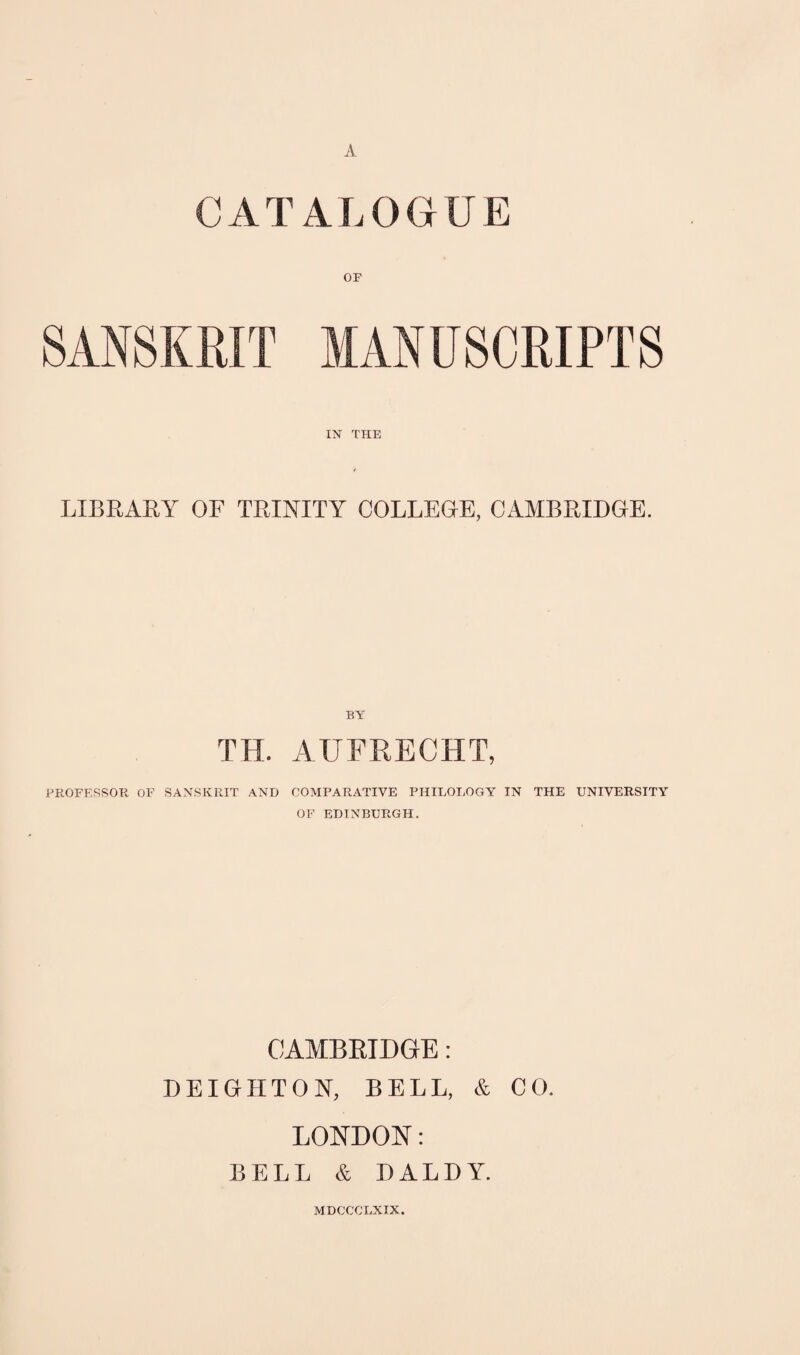 A CATALOGUE OF SANSKRIT MANUSCRIPTS IN THE LIBRARA OF TRINITY COLLEGE, CAMBRIDGE. BY TH. AUFRECHT, PROFESSOR OF SANSKRIT AND COMPARATIVE PHILOLOGY IN THE UNIVERSITY OF EDINBURGH. CAMBRIDGE: DEIGHTON, BELL, & CO. LONDON: BELL & DALDY. MDCCCLXIX.