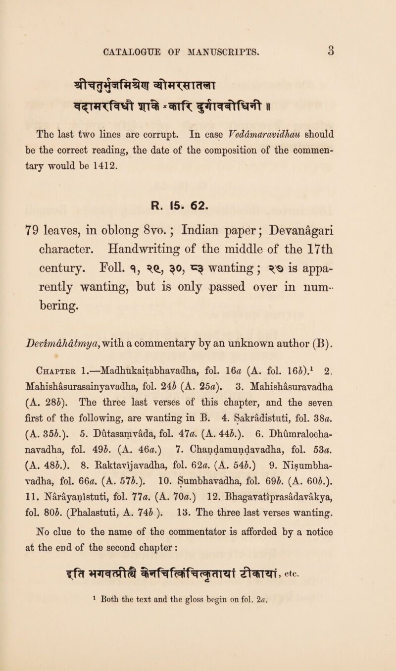 The last two lines are corrupt. In case Veddmaravidhau should be the correct reading, the date of the composition of the commen¬ tary would be 1412. R. IS. 62. 79 leaves, in oblong 8vo.; Indian paper; Devanagari character. Handwriting of the middle of the 17th century. Foil. ^o, wanting; is appa¬ rently wanting, but is only passed over in num¬ bering. Devimdhdtmyay with a commentary by an unknown author (B). Chapter 1.—Madhukaitabhavadha, fol. \&a (A. fol. 165).^ 2. Mahishasurasainyavadha, fol. 24J (A. 25a), 3. Mahishasuravadha (A. 28J). The three last verses of this chapter, and the seven first of the following, are wanting in B. 4. Sakradistuti, fol. 38«. (A. 355.). 5. Dutasamvada, fol. 47^?. (A. 445.). 6. Dhumralocha- navadha, fol. 495. (A. 46^?.) 7. Chandamundavadha, fol. 53^?. (A. 485.). 8. Baktavljavadha, fol. 62^?. (A. 545.) 9. Hisumhha- vadha, fol. 66<?. (A. 575.). 10. Sumhhavadha, fol. 695. (A. 605.). 11. I^arayanlstuti, fol. 77«. (A. 70^?.) 12. Bhagavatiprasadavakya, fol. 805. (Phalastuti, A. 745 ). 13. The three last verses wanting. Ho clue to the name of the commentator is afforded by a notice at the end of the second chapter: etc. 1 Both the text and the gloss begin on fol. 2«.