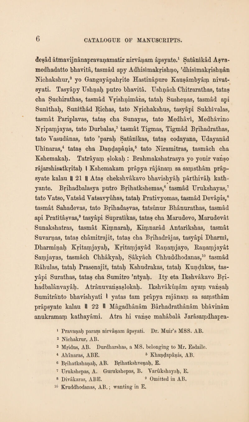 desad atmavijnanapravanamatir nirvanam apsyate.^ Satanikad A^va- medhadatto bhavita, tasmad apy Adbisimakrishno, ’dbislmakrisbnan Michakshur,^ yo Gangayapahrite Hastinapure Kausambyam nivat- syati. Tasyapy Usbnab putro bbavita. Usbnach Chitrarathas, tatas cha Sucbirathas, tasmad Vrishnimaiis, tatah Sushenas, tasmad api Sunitbah, Siinltbad Bicbas, tato Nrichakshus, tasyapi Sukblvalas, tasmat Pariplavas, tatas cba Sunayas, tato Medhavi, Medhavino Nripamjayas, tato Durbalas,^ tasmat Tigmas, Tigmad Brihadrathas, tato Yasudanas, tato ’parah Satanikas, tatas codayana, Udayanad Ubinaras/ tatas cba Dandapanis,® tato Niramitras, tasmacb cba Ksbemakab. Tatrayam slokah : Brabmaksbatrasya yo yonir vanso rajarsbisatkritab I Ksbemakam prapya rajanam sa samstbam prap- syate kalau || 21 || Atas cbeksbvakavo bbavisbyah partbivab katb- yante. Bribadbalasya putro Bribatksbemas,® tasmad Uruksbayas/ tato Yatso, Yatsad Yatsavyubas, tatah Prativyomas, tasmad Devapis,® tasmat Sabadevas, tato Bribadasvas, tatsunur Bbanuratbas, tasmad api Pratitasvas,® tasyapi Supratikas, tatas cba Marudevo, Marudevat Sunaksbatras, tasmat Kimnarah, Kimnarad Antariksbas, tasmat Suvarnas, tatas chamitrajit, tatas cba Bribadrajas, tasyapi Dbarmi, Dharminah Kritamiayah, Kritamiayad Banamiayo, Banamiayat Samjayas, tasmacb Cbbakyah, Sakyach Cbbuddhodanas/® tasmad Eahulas, tatah Prasenajit, tatah Ksbudrakas, tatah Kundakas, tas¬ yapi Suratbas, tatas cha Sumitro ’ntyah. Ity eta Iksbvakavo Bri- hadbalanvayab. Atranuvansaslokab. Iksbvakunam ayam vansah Sumitrauto bbavisbyati I yatas tarn prapya rajanam sa samstbam prapsyate kalau II 22 II Magadhanam Barhadrathanam bbavinam anukramam kathayami. Atra hi vanse mahabala Jarasamdbapra- * Pravanah param nirvanam apsyati. Dr. Muir’s MSS. AB. 2 Nichakrur, AB. 3 Mridus, AB. Durdkarshas, a MS. belonging to Mr. Esdaile. ^ Abinaras, ABE. ® Kbandapanis, AB, 6 Bribatksbanah, AB. Bribatksbvenab, E. Uruksbepas, A. Guruksbepas, B. Varuksbayah, E. 8 Divakaras, ABE. ^ Omitted in AB. ^0 Kruddhodanas, AB.; wanting in E.