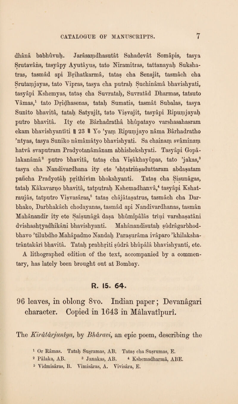 dhana babhuvuh. Jarasamdhasutat Sahadevat Somapis, tasya Srutavans, tasyapy Ayutayus, tato Niramitras, tattanayah Suksba- tras, tasmad api Bribatkarma, tatas cba Senajit, tasmacb cba Srutamjayas, tato Vipras, tasya cba putrah Sucbinama bbavisbyati, tasyapi Ksbemyas, tatas cba Suvratah, Suvratad Dbarmas, tatsuto Yamas/ tato Dridbasenas, tatah Sumatis, tasmat Subalas, tasya Sunito bbavita, tatah Satyajit, tato Yisvajit, tasyapi Eipumjayah putro bbavita. Ity ete Barbadratba bbupatayo varsbasabasram ekam bbavisbyantiti II 23 II Yo ’yam Eipumjayo nama Barbadratbo ’ntyas, tasya Suniko namamatyo bbavisbyati. Sa cbainam svaminam hatva svaputram Pradyotanamanam abbisbeksbyati. Tasyapi Gopa- lakanama* putro bbavita, tatas cba Yisakbayupas, tato ’jakas,^ tasya cba N’andivardhana ity ete ’shtatrinsaduttaram abdasatam pancha Pradyotah prithivim bboksbyanti. Tatas cba Sisunagas, tatah Kakavarno bbavita, tatputrah Kshemadbanva,* tasyapi Kshat- raujas, tatputro Yisvasaras,^ tatas cbajatasatrus, tasmacb cba Dar- bbako, Darbbakacb cbodayanas, tasmad api N^andivardbanas, tasman Mabanandir ity ete Saisunaga dasa bbumipalas trini varshasatani dvisbasbtyadbikani bbavisbyanti. Mabanandisutah sudragarbbod- bbavo ’tilubdbo Mabapadmo NTandah Parasurama ivaparo ’kbilaksba- trantakari bbavita. Tatab prabbriti sudra bbupala bbavisbyanti, etc. A lithographed edition of the text, accompanied by a commen¬ tary, has lately been brought out at Bombay. R. 15. 64. 96 leaYGS, in oblong 8yo. Indian paper; DeYanagari character. Copied in 1643 in Malavatipuri. The Kirdtdrjuniyay by Bhdraviy an epic poem, describing the ^ Or Ramas. Tatah Susramas, AB. Tatas cha Susrumas, E. 2 Palaka, AB. 3 Janakas, AB. ^ Kshemadharma, ABE. ^ Vidmisaras, B. Vimisaras, A. Vivisara, E.