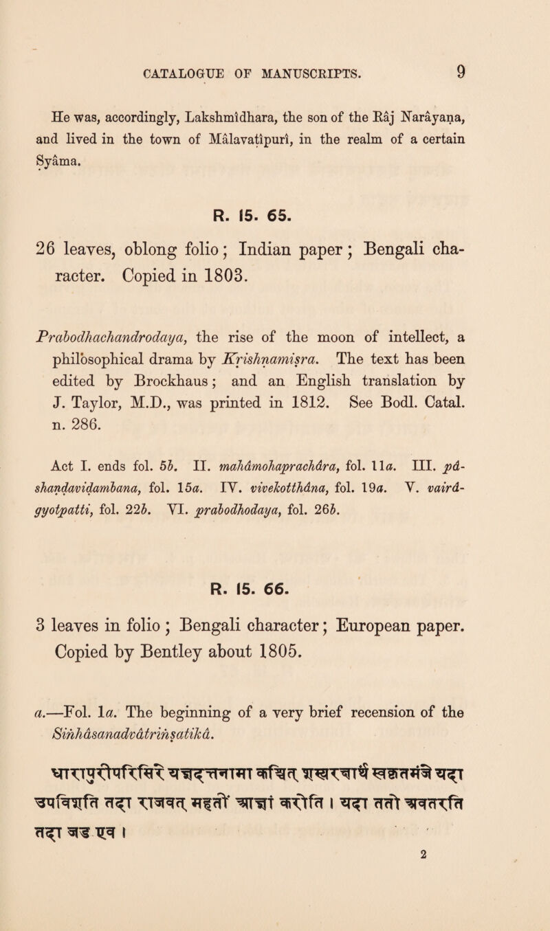 He was, accordingly, Lakshmldhara, the son of the Eaj Narayana, and lived in the town of MHavatipuri, in the realm of a certain Syama. R. 15. 65. 26 leaves, oblong folio; Indian paper; Bengali cha¬ racter. Copied in 1803. Prahodhachandrodaya, the rise of the moon of intellect, a philosophical drama by Krishnamisra. The text has been edited by Brockhaus; and an English translation by J. Taylor, M.I)., was printed in 1812. See Bodl. Catal. n. 286. Act I. ends fol. 61. II. mahdmoJiaprachdra, fol. \\a. III. pd- shandavidambana, fol. \6a. lY. viveTcotthdna, fol. 19a. V. vaird- gyotpattif fol. 22h. YI. prabodhodaya, fol. 265. R. 15. 66. 3 leaves in folio ; Bengali character; European paper. Copied by Bentley about 1805. a.—Fol. la. The beginning of a very brief recension of the Sihhdsanadvdtrih satik d. 2