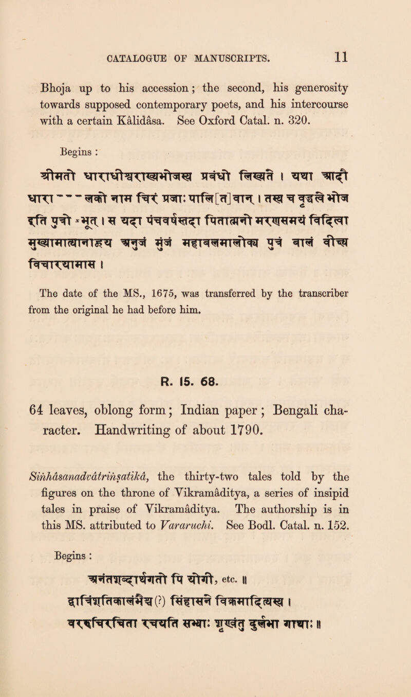 Bhoja up to his accession; the second, his generosity towards supposed contemporary poets, and his intercourse with a certain KMidasa. See Oxford Catal. n. 320. Begins : 5^ ^ ^ fiifnartY *TW*Ki The date of the MS., 1675, was transferred by the transcriber from the original he had before him. R. 15. 68. 64 leaves, oblong form; Indian paper; Bengali cha¬ racter. Handwriting of about 1790. Sihhasanadvdtrihsatikdf the thirty-two tales told by the figures on the throne of Yikramaditya, a series of insipid tales in praise of Yikramaditya. The authorship is in this MS. attributed to Vararuchi. See Bodl. Catal. n. 152. Begins : ft etc. II ftwrf^srei I srwt: n