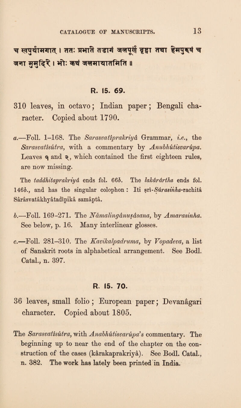 ^ I wrW w ^ R. 15. 69. 310 leaves, in octavo; Indian paper; Bengali cha¬ racter. Copied about 1790. a. —Foil. 1-168. The Sarasvatiprahriyd Grammar, Le.^ the Sarasvatisutray with a commentary by Anuhhutisvarupa. Leaves c| and which contained the first eighteen rules, are now missing. The taddhitaprakriyd ends fol. 665. The lakdrdrtha ends fol. 1465., and has the singular colophon : Iti sri-^2lrfl5ew5<?-rachita Sarasvatakhyatadlpika samapta. b. —Foil. 169-271. The Ndmalingdnusdsanay by Amarasinha. See below, p. 16. Many interlinear glosses. c. —Foil. 281-310. The Kamkalpadruma^ by Vopadem, a list of Sanskrit roots in alphabetical arrangement. See Bodl. Catal., n. 397. R. 15. 70. 36 leaves, small folio; European paper; Devanagari character. Copied about 1805. The Sarasvatisutra, with Anabhuthmrupa^8 commentary. The beginning up to near the end of the chapter on the con¬ struction of the cases (karakaprakriya). See Bodl. Catal., n. 382. The work has lately been printed in India.