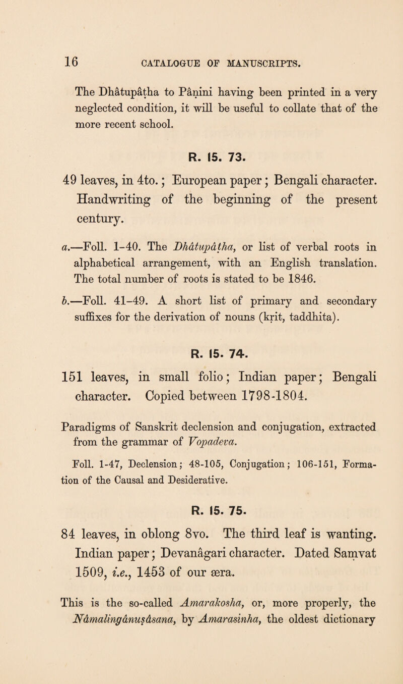 The Dhatupatha to Panini having been printed in a very neglected condition, it will be useful to collate that of the more recent school. R. 15. 73. 49 leaves, in 4to.; European paper; Bengali character. Handwriting of the beginning of the present century. a.—Foil. 1-40. The Dhatupatha^ or list of verbal roots in alphabetical arrangement, with an English translation. The total number of roots is stated to be 1846. h.—Foil. 41-49. A short list of primary and secondary suffixes for the derivation of nouns (krit, taddhita). R. (5. 74. 151 leaves, in small folio; Indian paper; Bengali character. Copied between 1798-1804. Paradigms of Sanskrit declension and conjugation, extracted from the grammar of Vopadeva. Poll. 1-47, Declension; 48-105, Conjugation; 106-151, Forma¬ tion of the Causal and Desiderative. R. 15. 75. 84 leaves, in oblong 8vo. The third leaf is wanting. Indian paper; Devanagari character. Dated Samvat 1509, 1453 of our sera. This is the so-called Amarakosha, or, more properly, the Ndmalinganusdsanay by Amaradnhay the oldest dictionary