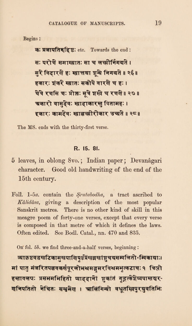Begins: etc. Towards the end : ^TWTfi: m i 1: ^wr ^ ii ii li^ >grTfi: ^ f: i T^ftr 'g: ^t'ar: n ii Cv fnTrwf: i ^[5Sk: sirmt^: wwwtfNrrx: ii n The MS. ends with the thirty-first verse. R. 15. 81. 5 leaves, in oblong 8vo.; Indian paper; Devanagari character. Good old handwriting of the end of the 15th century. Foil. 1-ba, contain the Snitabodha, a tract ascribed to Kalidasa^ giving a description of the most popular Sanskrit metres. There is no other kind of skill in this meagre poem of forty-one verses, except that every verse is composed in that metre of which it defines the laws. Often edited. See Bodl. Catal., nn. 470 and 835. On’ fol. 55. we find three-and-a-half verses, beginning : JTi TTig fwl ^ Os. o