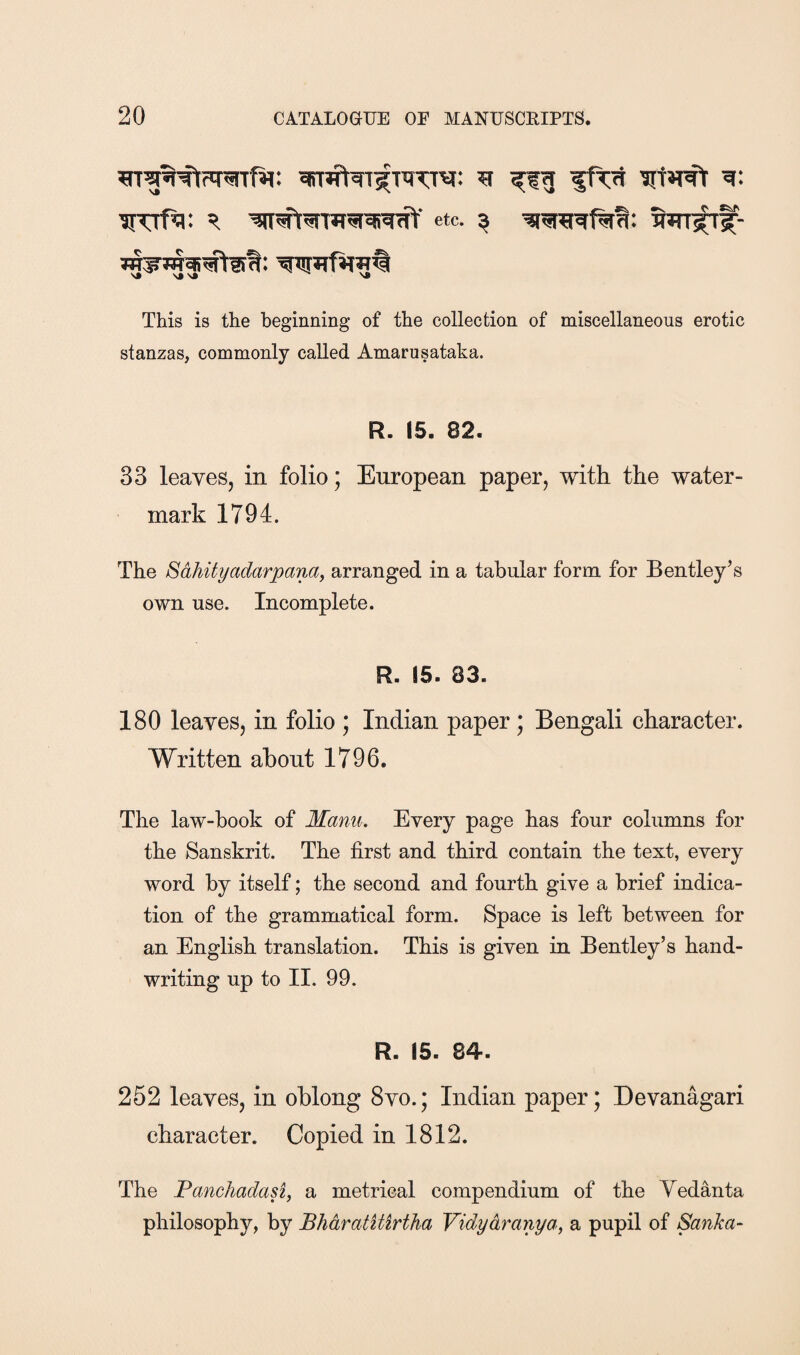 'JT’Tf^: etc. ^ This is the beginning of the collection of miscellaneous erotic stanzas, commonly called Amarusataka. R. 15. 82. 33 leaves, in folio; European paper, with the water¬ mark 1794. The Sdhityadarpanay arranged in a tabular form for Bentley’s own use. Incomplete. R. 15. 83. 180 leaves, in folio ; Indian paper; Bengali character. Written about 1796. The law-book of Manu. Every page has four columns for the Sanskrit. The first and third contain the text, every word by itself; the second and fourth give a brief indica¬ tion of the grammatical form. Space is left between for an English translation. This is given in Bentley’s hand¬ writing up to II. 99. R. 15. 84. 252 leaves, in oblong 8vo.; Indian paper; Devanagari character. Copied in 1812. The Panchadasi, a metrical compendium of the Yedanta philosophy, by BhdratUirtha Vidydranya, a pupil of Sanka-