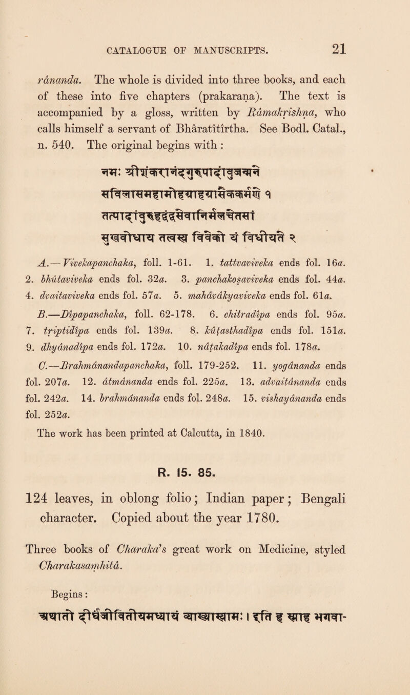 rdnanda. The whole is divided into three books, and each of these into five chapters (prakarana). The text is accompanied by a gloss, written by Rdmakrishna, who calls himself a servant of Bharatitirtha. See Bodl. Catal., n. 540. The original begins with : A. — Vivehapanchaka, foil. 1-61. 1. tattvaviveka ends fol. 16^5. 2. hhutaviveka ends fol. 32<?. 3. panchahosaviveka ends fol. 44^?. 4. dvaitaviveka ends fol. bla. 5. mahdvdkyaviveka ends fol. ^\a. B. —Bipapanchaka, foil. 62-178. 6. chitradipa ends fol. 95^^. 7. triptidipa ends fol. 139^?. 8. kutasthadipa ends fol. 151«. 9. dhydnadipa ends fol. 172^?. 10. ndtakadipa ends fol. 178^?. C. —Brahmdnandapanehaka, foil. 179-252. 11. yoydyianda ends fol. 207^?. 12. dtmdnanda ends fol. 22ba. 13. advaitdnanda ends fol. 242^?. 14. hrahmdnanda ends fol. 248(35. 15. vishaydnanda ends fol. 252^. The work has been printed at Calcutta, in 1840. R. 15. 85. 124 leaves, in oblong folio; Indian paper; Bengali character. Copied about the year 1780. Three books of Charakcds great work on Medicine, styled Charakasamhitd.