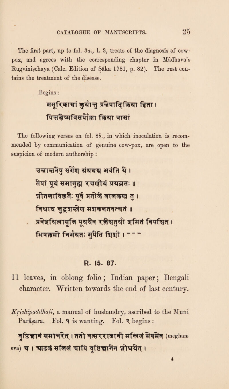 The first part, up to fol. 3^., 1. 3, treats of the diagnosis of cow- pox, and agrees with the corresponding chapter in Madhava’s Eugvinischaya (Calc. Edition of Saka 1781, p. 82). The rest con¬ tains the treatment of the disease. Begins: The following verses on fol. 85., in which inoculation is recom¬ mended by communication of genuine cow-pox, are open to the suspicion of modem authorship : ^ wimu- II Cs. ^ tt i Os ftiEift i -- - R. 15. 87. 11 leaves, in oblong folio; Indian paper; Bengali character. Written towards the end of last century. Krishipaddhat% a manual of husbandry, ascribed to the Muni Parasara. Fol. ^ is wanting. Fol. ^ begins : (megham eva) ^ I ^Tfq I 4