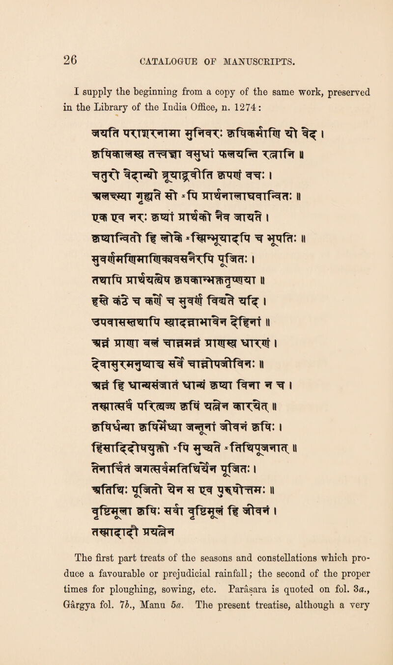 I supply the beginning from a copy of the same work, preserved in the Library of the India Office, n. 1274: tnjTif 1 ^ -ft Trr^rrarwfftfi: ii TC^ T!^ wraa I ft -ftit^jj^T^ft ^ wift; II <,ft I Trarft ii w 1% ^ ^ ft?f% I ^Tww^rrft '• inwr ^ iTTW vntTj i ’fiW ^sft^ft’i: ii ft vfjj siwr ft^ ^ i iTftsiw wft II aft^sn ?rft'^wt spasrr sfft: i Cs ft^rft^W^ -ft u Os ■siftftr: ^tftnft ^ ^ ii Os ^ ft I The first part treats of the seasons and constellations which pro¬ duce a favourable or prejudicial rainfall; the second of the proper times for ploughing, sowing, etc. Parasara is quoted on fol. 3a., Gargya fol. 7A, Manu 5a. The present treatise, although a very