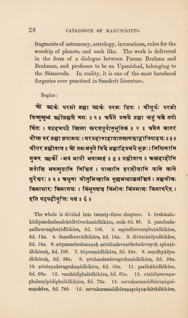 fragments of astronomy, astrology, invocations, rules for the worship of planets, and such like. The work is delivered in the form of a dialogue between Param Brahma and Brahman, and professes to be an IJpanishad, belonging to the Samaveda. In reality, it is one of the most barefaced forgeries ever practised in Sanskrit literature. Begins: Cs. II '=1 II WT Wt ^ (lift ft: I ^TtrtrirwfTi^ ii ii ^ttt N CV VJ fNt itt Wt I Tt:'n^T^T^nfret?rgT5Tfw?^: ii ^ ii II 8 II WtTT^ II ^ftftr »R(^r^Tf5t I Tit^rtf^ fttumr: fiiWT^R: I f^mnnr: i C\ Tfit ti5f II ^ 11 The whole is divided into twenty-three chapters. 1. brahmalo- kadipanchadasalokadivivecbanadhikara, ends fob 85. 2. panchada- sadhruvasphutadhikara, fol. 105. 8. saptadhruvasphutadhikara, fob 12«. 4. dasadhruvadhikara, fob 14^?. 5. divanisadyadhikara, fob 18(f. 6. sriparambrahmanoh srirahudevasriketudevayoh sphuta- dhikarah, fob 195. 7. triprasnadhikara, fob 24^?. 8. samdhyadya- dhikarah, fob 56a, 9. srichandradevagrahanadhikara, fob 58a. 10. srisuryadevagrahanadhikara, fob 59a. 11. parilekhadhikara, fob OOc^. 12. varshadiphaladbikara, fob 65a. 13. varadisravana- phalanripadiphaladhikara, fob 73^f. 14. sarvakarmasadharanagni- saipskara, fob 785. 15. sarvakarmasadharanaprayaschittadhikara,