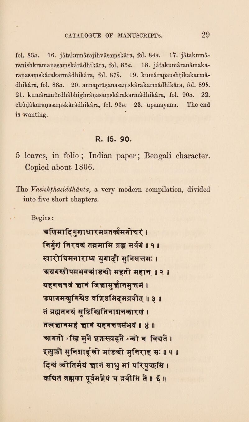 fol. 83(?, 16. jatakumarajihvasamskara, fol. 84«. 17. jatakuma- ranishkramanasamskaradhikara, fol. ^ba. 18. jatakumaranamaka- ranasamskarakarmMhikara, fol. 875. 19. kumarapaushtikakarma- dhikara, fol. 88^?. 20. annaprasanasamskarakarmadhikara, fol. 895. 21. kumaramurdhabhighranasamskarakarmadhikara, fol. 90<j. 22. cbudakaranasamskaradbikara, fol. 930. 23. upanayana. The end is wanting. R. 15. 90. 5 leaves, in folio; Indian paper; Bengali character. Copied about 1806. The Vasishthasiddhdntay a very modern compilation, divided into five short chapters. Begins: fWmfir wff II q« ^fsRTrTJT: I ii ^ ii ii ^ ii ft I ft^’m^^ wi** II 8 II ^ *5srt ^ i n MII JTi Tift;Tt^Rr I *itf%rft siTOT ^ft^^ ^ Ti n § II