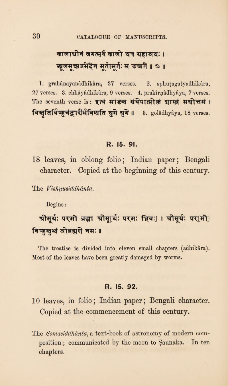 1. grahanayanadhikara, 37 verses. 2. sphutagatyadhikara, 27 verses. 3. chhayadhikara, 9 verses. 4. prakirnadhyaya, 7 verses. The seventh verse is: 5. goladhyaya, 18 verses. R. 15. 91. 18 leaves, in oblong folio; Indian paper; Bengali character. Copied at the beginning of this century. The Vishnusiddhdnta. Begins: iPCTft W fv^:] i Cs. Os. II The treatise is divided into eleven small chapters (adhikara). Most of the leaves have been greatly damaged by worms. R. 15. 92. 10 leaves, in folio; Indian paper; Bengali character. Copied at the commencement of this century. The Somasiddhdntay a text-book of astronomy of modern com¬ position ; communicated by the moon to Saunaka. In ten chapters.