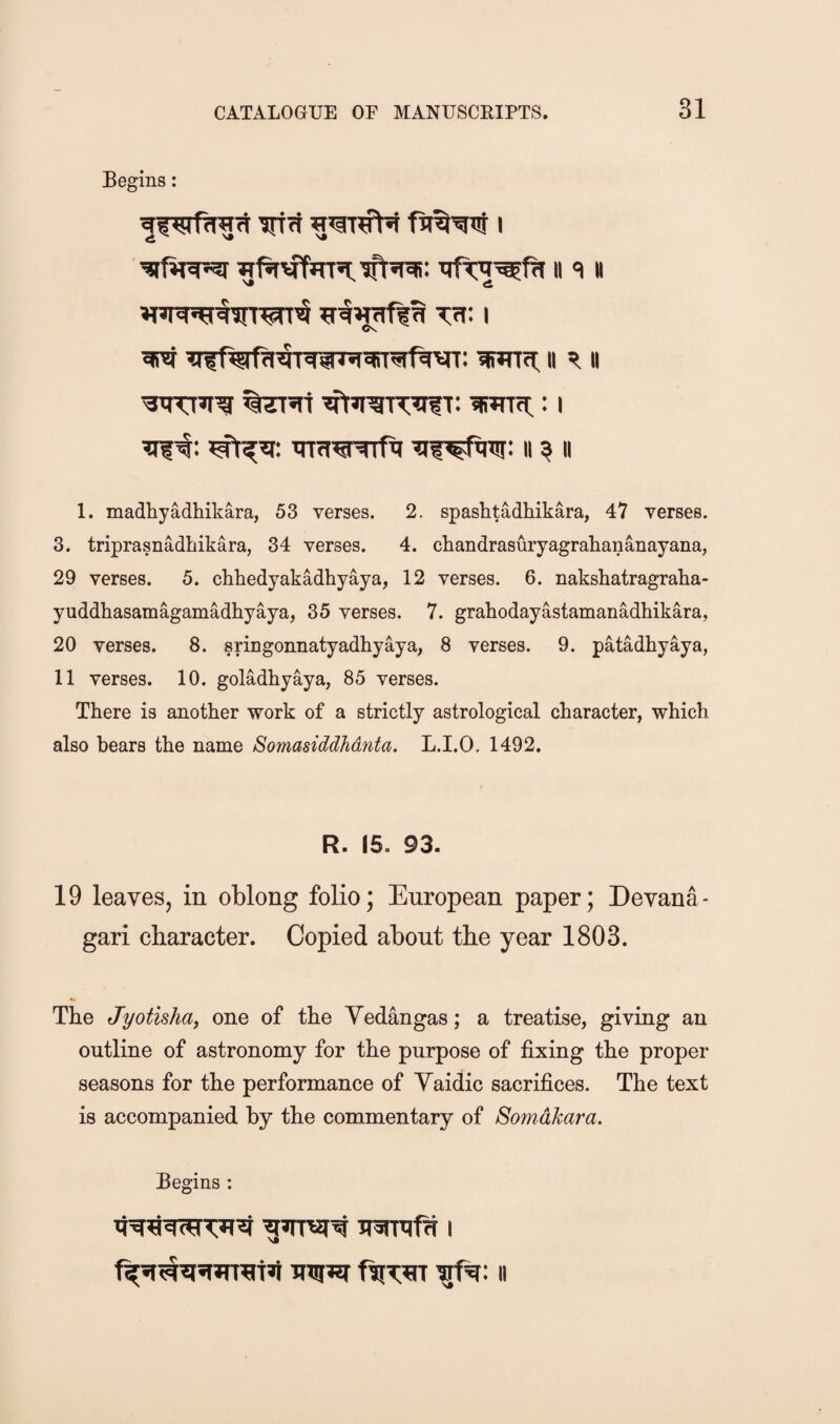 Begins: inri I iTf*rvTmn,ift«rai: ii q h ^wrffa T7f: I ^ wrti: It 51II wrti:: i ii ^ ii 1. madhyadhikara, 53 verses. 2. spashtadhikara, 47 verses. 3. triprasnadhikara, 34 verses. 4. chandrasuryagrahananayana, 29 verses. 5. chhedyakadhyaya, 12 verses. 6. nakshatragraha- yuddhasamagamadhyaya, 35 verses. 7. grahodayastamanadhikara, 20 verses. 8. sringonnatyadhyaya, 8 verses. 9. patadhyaya, 11 verses. 10. goladhyaya, 85 verses. There is another work of a strictly astrological character, which also bears the name Somasiddhdnta. L.I.O. 1492. R. 15. 93. 19 leaves, in oblong folio; European paper; Devana- gari character. Copied about the year 1803. The Jyotishay one of the Yedangas; a treatise, giving an outline of astronomy for the purpose of fixing the proper seasons for the performance of Yaidic sacrifices. The text is accompanied by the commentary of Somdhara. Begins :