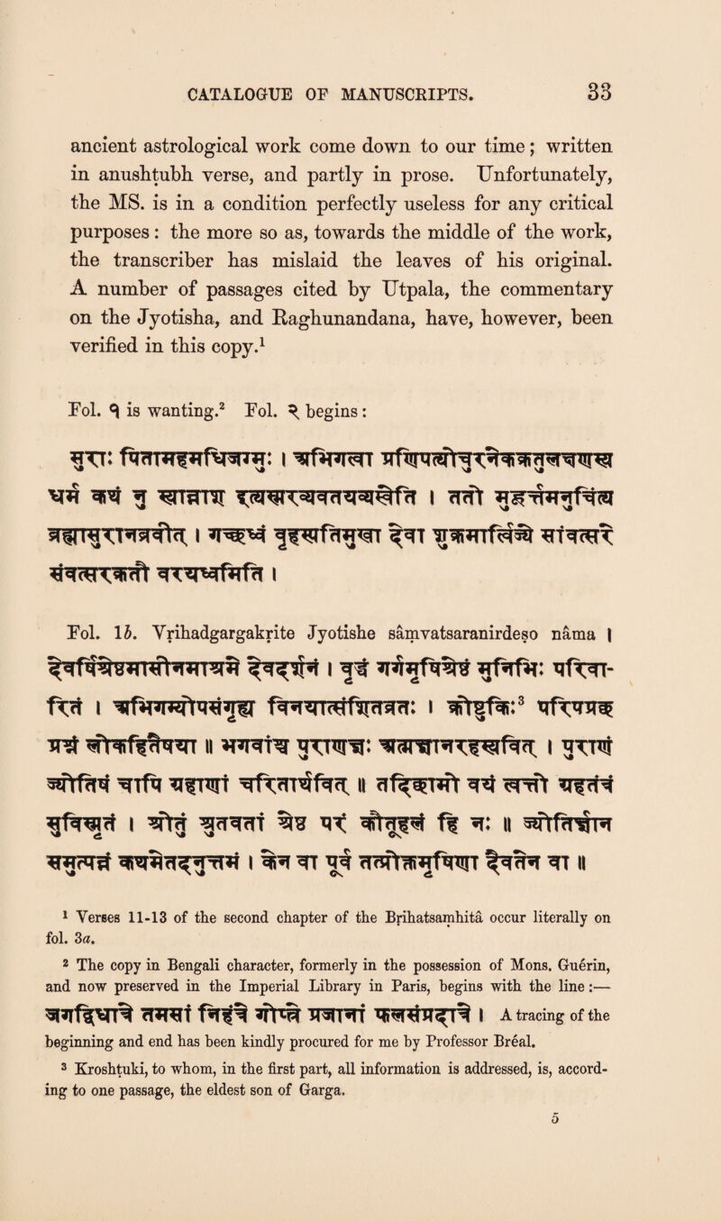 ancient astrological work come down to our time; written in anushtubh verse, and partly in prose. Unfortunately, the MS. is in a condition perfectly useless for any critical purposes: the more so as, towards the middle of the work, the transcriber has mislaid the leaves of his original. A number of passages cited by Utpala, the commentary on the Jyotisha, and Raghunandana, have, however, been verified in this copy.^ Fol. ^ is wanting.^ Fol. ^ begins: Fol. \h, Vrihadgargakrite Jyotishe samvatsaranirdeso nama \ I ft qf^- frt I i irt II i grrt II fif^fguTr ^nft ff^t I ^ f fT^m % ff 5f: II sttftw I ^ ^ II 1 Vertes 11-13 of the second chapter of the Brihatsamhita occur literally on fol. 3a. 2 The copy in Bengali character, formerly in the possession of Mons. Guerin, and now preserved in the Imperial Library in Paris, begins with the line:— 5i»if|[VT% Turaf irauTi i A tracing of the beginning and end has been kindly procured for me by Professor Break 2 Kroshtuki, to whom, in the first part, all information is addressed, is, accord¬ ing to one passage, the eldest son of Garga.