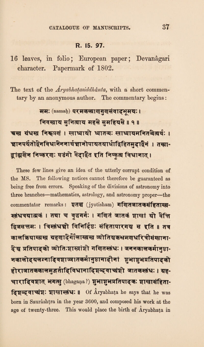 R. 15. 97. 16 leaves, in folio; European paper; Devanagari character. Papermark of 1802. The text of the Aryabkatasiddhdntay with a short commen¬ tary by an anonymous author. The commentary begins: Tm: (namah) I f It II These few lines give an idea of the utterly corrupt condition of the MS. The following notices cannot therefore he guaranteed as being free from errors. Speaking of the divisions of astronomy into three branches—mathematics, astrology, and astronomy proper—the commentator remarks: TJcf^ (jyotisham) I w ^ I »ifnnt ^ tffi w MI I aft 3nfra^: 1 ?if- (bhagana ?) ^»3T^frr- II Of Aryabhata he says that he was born in Saurashtra in the year 3600, and composed his work at the A age of twenty-three. This would place the birth of Aryabhata in