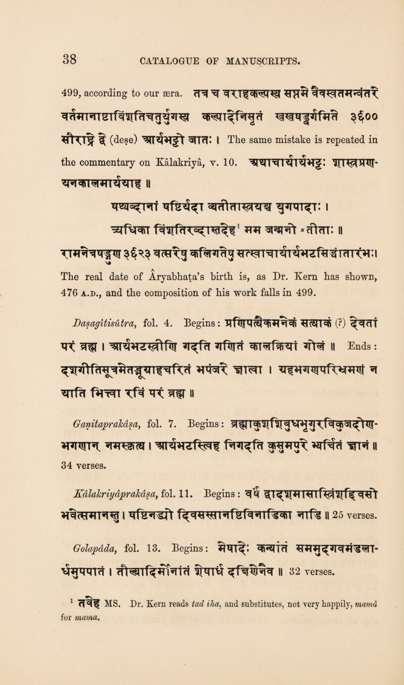 499, according to our a;ra. cR (dese) ^TH1 I The same mistake is repeated in the commentary on Kalakriya, v. 10. illtptMUl* II •3ifw HJi 31^^ 11 A The real date of Aryabhata’s birth is, as Dr. Kern has shown, 476 A.r., and the composition of his work falls in 499. DasagitisMra, fol. 4. Begins: ?[3rra (?) ^fTT ir< aw I wa»nt^ftr aftra aiT^rfwat ii Ends = wrfa fiRaT at aw» GanitapraMsa, fol. 7. Begins: awTf^ifwivaa^ifafaftw- awra; a»Rarw i wnq»ref^f faa^fa araaat wra ii 34 verses. KdlalcriydpraMsaf fol. 11. Begins: aa aT^aTaTf^wffaa^ aaiwara^ i t^awrafstaarf^aiT arf^ ii 25 verses. Golapdday fol. 13. Begins; >5aaata i cft^rrf^atatfi ^ara ii 32 verses. ' cT^I MS. Dr. Kern reads tad iha, and substitutes, not very happily, mama for mama.