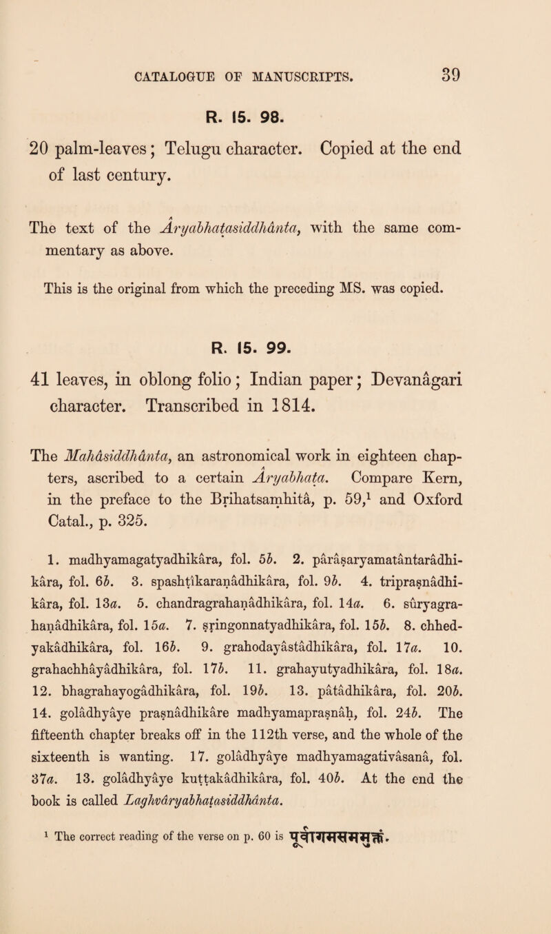 R. 15. 98. 20 palm-leaves; Telugu character. Copied at the end of last century. A The text of the Aryabhatasiddhdntaf with the same com¬ mentary as above. This is the original from which the preceding MS. was copied. R. 15. 99. 41 leaves, in oblong folio; Indian paper; Devanagari character. Transcribed in 1814. The Mahdsiddhdntay an astronomical work in eighteen chap- A ters, ascribed to a certain Aryabhata. Compare Kern, in the preface to the Brihatsarnhita, p. 59,^ and Oxford Catal., p. 325. 1. madhyamagatyadhikara, fol. bh. 2. parasaryamatantaradhi- kara, fol. 6A 3. spashtikaranadhikara, fol. 9J. 4. triprasnadhi- kara, fol. \Za. 5. chandragrahanadhikara, fol. Ida. 6. suryagra- hanadhikara, fol. \ba. 7. sringonnatyadhikara, fol. 15A 8. chhed- yakadhikara, fol. 16J. 9. grahodayastadhikara, fol. 17^?. 10. grahachhayadhikara, fol. 17A 11. grahayutyadhikara, fol. 18^. 12. bhagrahayogadhikara, fol. 19J. 13. patadhikara, fol. 20A 14. goladhyaye prasnadhikare madhyamapra§nah, fol. 24J. The fifteenth chapter breaks off in the 112th verse, and the whole of the sixteenth is wanting. 17. goladhyaye madhyamagativasana, fol. 37<^. 13. golMhyaye kuttakadhikara, fol. 40A At the end the book is called Laghvdryahhatasiddhdnta. 1 The correct reading of the verse on p. 60 is