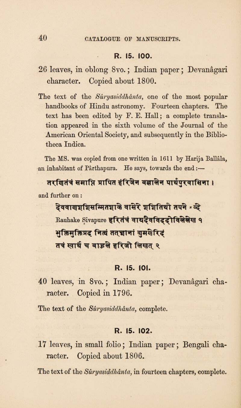 R. 15. 100. 26 leaves, in oblong 8yo. ; Indian paper; Devanagari character. Copied about 1800. The text of the Suryasiddhdntay one of the most popular handbooks of Hindu astronomy. Fourteen chapters. The text has been edited by F. E. Hall; a complete transla¬ tion appeared in the sixth volume of the Journal of the American Oriental Society, and subsequently in the Biblio¬ theca Indica. The MS. was copied from one written in 1611 by Harija Ballala, an inhabitant of Parthapura. He says, towards the end;— Tnfm i and further on: Rauhake Sivapure cTt ^ R R. 15. 101. 40 leaves, in 8vo.; Indian paper; Devanagari cha¬ racter. Copied in 1796. The text of the Suryasiddhdntaj complete. R. 15. 102. 17 leaves, in small folio; Indian paper; Bengali cha¬ racter. Copied about 1806. The text of the Suryasiddhdntaj in fourteen chapters, complete.