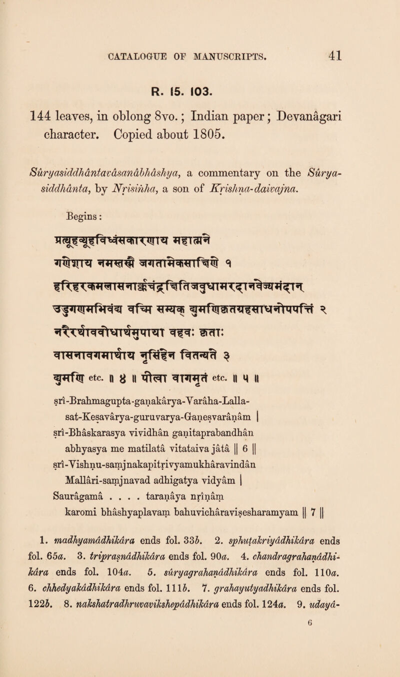 R. 15. 103. 144 leaves, in oblong 8vo.; Indian paper; Devanagari character. Copied about 1805. Suryasiddhantai:asand,bhashya, a commentary on the Surya- siddhanta, by Nrmhha, a son of Krishna-daivajna. Begins: lirtT: etc. n 8 II flwt etc. II \\ II sri-Brahmagupta-ganakarya-Varaha-Lalla- sat-Kesavarya-guruvarya-Ganesvaranam \ sri-Bhaskarasya vividhan ganitaprabandhan abbyasya me matilata vitataiva jata || 6 || sri-Yishnu-samjnakapitrivyamukharavindan Mallari-samjiiavad adhigatya vidyam 1 Sauragama .... taranaya nrinam karomi bhashyaplavam bahuvicbaravisesharamyam [j 7 || 1. madhyamddhilcdra ends fol. 335. 2. sphutahriyddhiMra ends fol. 65^5. 3. triprasnddhihdra ends fol. 90^?. 4. chandragrahanddhi- Mra ends fol. 104«. 5. suryagrahanddhihdra ends fol. 110<?. 6. chhedyalcddhihdra ends fol. 1115. 7. grahayutyadhikdra ends fol. 1225. 8. mhhatradhrmmikshepddhikdra ends fol. 124«. 9. udayd- 6